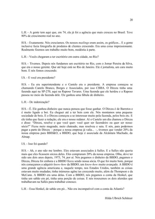 20



L.H. - A gente tem aqui que, em 74, ela já foi a agência que mais cresceu no Brasil. Teve
80% de crescimento real no ano.

H.S. - Exatamente. Nós crescíamos. Os nossos mailings eram assim, os gráficos... E a gente
inclusive fazia fotografia de produtos de clientes crescendo. Era uma coisa impressionante.
Realmente fizemos um trabalho muito bom, modéstia à parte.

L.H. - Vocês chegaram a ter escritório em outra cidade, no Rio?

H.S. - Tivemos. Depois nós fundamos um escritório no Rio, com o Jomar Pereira da Silva,
que era o nosso gerente. Que até hoje está no Rio de Janeiro. Ele é jornalista, um cara muito
bom. E nós fomos crescendo.

I.S. - E você era presidente?

H.S. - Eu era superintendente e o Castelo era o presidente. A empresa começou se
chamando Castelo Branco, Borges e Associados, por isso CBBA. O Dirceu tinha uma
fazenda aqui na SP-270, aqui na Raposo Tavares. Uma fazenda que ele herdou e a Raposo
passou no meio da fazenda dele. Ele ganhou uma fábula de dinheiro.

L.H. - De indenização?

H.S. - É. Ele ganhou dinheiro que nunca pensou que fosse ganhar. O Dirceu é de Barretos e
é muito ligado a boi. Eu cheguei até a ter bois com ele. Nós montamos uma pequena
sociedade de bois. E o Dirceu começou a se interessar muito pela fazenda, pelos bois etc. E
ele tinha que fazer a redação, ele era o nosso redator. Aí o Castelo um dia chamou o Dirceu
e disse: “Dirceu, resolve o que você quer: você quer ser fazendeiro ou quer ser nosso
sócio?” Ficou meio magoado, meio chateado, mas resolveu e saiu. E nós, para podermos
pagar a parte do Dirceu – porque a nossa empresa já valia... –, tivemos que vender 20% da
nossa empresa para BBD&O, a BBDO, que hoje é associada da Alcântara Machado, da
Almap.

I.S. - Isso foi quando?

H.S. - Ah, o ano não me lembro. Eles estavam associados à Salles. E a Salles não queria
mais que eles ficassem sócios deles. Eles compraram 20% da nossa empresa. Olha, deve ter
sido uns dois anos depois, 1973, 74, por aí. Nós pegamos o dinheiro da BBDO, pagamos o
Dirceu, Dirceu foi embora e a BBDO fico u sendo nossa sócia. O que foi muito bom, porque
nós começamos a adquirir know-how da BBDO, um know-how muito avançado. A BBDO é
uma grande agência americana e, naquele tempo, nos Estados Unidos, também as coisas
estavam muito mudadas; tinha inúmeras agênc ias crescendo muito, além da Thompson e da
McCann. A BBDO era uma delas. Com a BBDO, nós pegamos a conta da Henkel, que
tinha um sabão em pó, tinha uma porção de coisas. E nós trouxemos os dois alemães que
trabalhavam na Salles para trabalhar conosco.

L.H. - Essa Henkel, de sabão em pó... Não era incompatível com a conta da Atlantis?


                                                                     Hilda Ulbrich Schützer
 