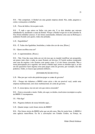 21



H.S. - Não competiam. A Henkel era uma grande empresa alemã. Nós, então, pegamos a
conta e começamos a trabalhar.

L.H. - Tirou da Salles e levou para vocês.

H.S. - É, tudo o que estava na Salles veio para nós. E os dois alemães que estavam
trabalhando lá, atendendo a conta da Henkel. Porque a Henkel exigia ter os dois alemães lá.
Eles foram trabalhar conosco. E nós fomos aumentando, tínhamos uma casa na Rebouças e
acabamos ficando com quatro, todas elas pintadas.

L.H. - Seguidinhas?

H.S. - É. Todas elas ligadinhas, bonitinhas, e todas elas cor-de-rosa. [Risos.]

I.S. - Quem escolheu essa cor?

L.H. - A superintendente. [Risos.]

H.S. - Não. Uma das casas tinha um cor-de-rosa que eu mandei modificar um pouquinho,
um pouco mais claro e todas as casas ficaram cor-de-rosa. O Castelo acabou comprando
uma casa da esquina e nós ficamos com quatro casas. E aí nós fomos crescendo. Mas a
nossa preocupação era a seguinte: nós temos a Henkel aqui, temos os alemães aqui e, se nós
um dia quisermos fazer alguma coisa para pegar conta do governo, por exemplo, nós não
podemos. Então, os loucos aqui juntaram dinheiro...

                                 [INTERRUPÇÃO DE FITA]

L.H. - Mas por que vocês não poderiam pegar as contas de governo?

H.S. - Porque nós tínhamos a BBDO como sócia e não era possível você, sendo uma
empresa multinacional, com sócio multinacional, ter conta do governo.

L.H. - E, nessa época, isso era um veio que estava crescendo?

H.S. - Estava crescendo e muito. Então, nós aqui, os doidos, resolvemos recomprar as ações
da BBDO. E recompramos.

I.S. - Não diga!

H.S. - Pegamos dinheiro do nosso bolsinho aqui...

L.H. - Quanto tempo vocês foram sócios da BBDO?

H.S. - Nós fomos sócios da BBDO acho que uns três anos. Mas foi muito bom. A BBDO é
uma agência maravilhosa. Eu fui a convenções nos Estados Unidos, na França, na



                                                                       Hilda Ulbrich Schützer
 