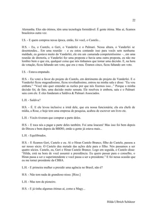 22

Alemanha. Eles são ótimos, têm uma tecnologia formidável. É gente ótima. Mas aí, ficamos
brasileiros outra vez.

I.S. - E quem comprou nessa época, então, foi você, o Castelo...

H.S. - Eu, o Castelo, o Geri, o Vanderlei e o Palmari. Nessa altura, o Vanderlei se
desentendeu... Em uma reunião – e eu estou contando isso para vocês sem nenhuma
maldade, eu gostava muito do Vanderlei, ele era um camarada competentíssimo –, em uma
reunião de diretoria, o Vanderlei fez uma proposta e havia uma outra proposta, eu não me
lembro bem o que era, qualquer coisa que nós tínhamos que tomar uma decisão. E, na hora
da votação, ficou faltando um voto, que era o meu. Éramos cinco, ficou faltando um voto.

I.S. - Estava empatado.

H.S. - Eu votei a favor do projeto do Castelo, em detrimento do projeto do Vanderlei. E o
Vanderlei ficou magoadíssimo, ficou revoltadíssimo, entrou na minha sala e disse: “Eu vou
embora.” “Você não quer entender as razões por que nós fizemos isso...” Porque a minha
decisão foi, de fato, uma decisão muito sensata. Ele resolveu ir embora, saiu e o Palmari
saiu com ele. E eles fundaram a Saldiva & Palmari Associados.

L.H. - Saldiva?

H.S. - É. E ele levou inclusive a irmã dele, que era nossa funcionária; ela era chefe de
mídia, a Rose, e hoje tem uma empresa de pesquisa, acabou de escrever um livro etc.

L.H. - Vocês tiveram que comprar a parte deles.

H.S. - E toca nós a pagar a parte deles também. Foi uma loucura! Mas isso foi bem depois
do Dirceu e bem depois da BBDO, então a gente já estava mais...

L.H. - Equilibrados.

H.S. - E ficamos Geri, Castelo e eu. Aí o Hiran Castelo Branco, filho do Castelo, passou a
ser nosso sócio. O Castelo deu metade das ações dele para o filho. Nós passamos a ser
quatro sócios. Castelo, eu, Geri e Hiran Castelo Branco. Logo em seguida, o Castelo disse:
“Hilda, está na hora de você assumir a presidência. Eu quero passar para o conselho, o
Hiran passa a ser o superintendente e você passa a ser a presidente.” E foi nessa ocasião que
eu me tornei presidente da CBBA.

L.H. - E primeira mulher a presidir uma agência no Brasil, não é?

H.S. - Não tem nada de grandioso nisso. [Riso.]

L.H. - Mas tem de pioneiro.

H.S. - E já tinha algumas ótimas aí, como a Magy...



                                                                     Hilda Ulbrich Schützer
 