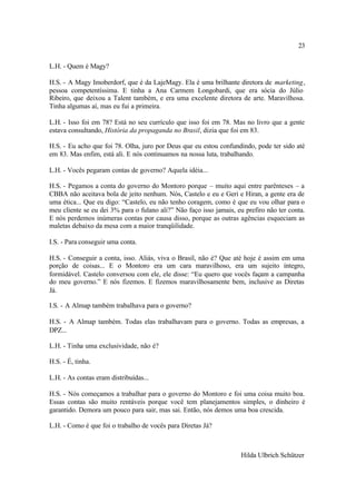 23

L.H. - Quem é Magy?

H.S. - A Magy Imoberdorf, que é da LajeMagy. Ela é uma brilhante diretora de marketing,
pessoa competentíssima. E tinha a Ana Carmem Longobardi, que era sócia do Júlio
Ribeiro, que deixou a Talent também, e era uma excelente diretora de arte. Maravilhosa.
Tinha algumas aí, mas eu fui a primeira.

L.H. - Isso foi em 78? Está no seu currículo que isso foi em 78. Mas no livro que a gente
estava consultando, História da propaganda no Brasil, dizia que foi em 83.

H.S. - Eu acho que foi 78. Olha, juro por Deus que eu estou confundindo, pode ter sido até
em 83. Mas enfim, está ali. E nós continuamos na nossa luta, trabalhando.

L.H. - Vocês pegaram contas de governo? Aquela idéia...

H.S. - Pegamos a conta do governo do Montoro porque – muito aqui entre parênteses – a
CBBA não aceitava bola de jeito nenhum. Nós, Castelo e eu e Geri e Hiran, a gente era de
uma ética... Que eu digo: “Castelo, eu não tenho coragem, como é que eu vou olhar para o
meu cliente se eu dei 3% para o fulano ali?” Não faço isso jamais, eu prefiro não ter conta.
E nós perdemos inúmeras contas por causa disso, porque as outras agências esqueciam as
maletas debaixo da mesa com a maior tranqüilidade.

I.S. - Para conseguir uma conta.

H.S. - Conseguir a conta, isso. Aliás, viva o Brasil, não é? Que até hoje é assim em uma
porção de coisas... E o Montoro era um cara maravilhoso, era um sujeito íntegro,
formidável. Castelo conversou com ele, ele disse: “Eu quero que vocês façam a campanha
do meu governo.” E nós fizemos. E fizemos maravilhosamente bem, inclusive as Diretas
Já.

I.S. - A Almap também trabalhava para o governo?

H.S. - A Almap também. Todas elas trabalhavam para o governo. Todas as empresas, a
DPZ...

L.H. - Tinha uma exclusividade, não é?

H.S. - É, tinha.

L.H. - As contas eram distribuídas...

H.S. - Nós começamos a trabalhar para o governo do Montoro e foi uma coisa muito boa.
Essas contas são muito rentáveis porque você tem planejamentos simples, o dinheiro é
garantido. Demora um pouco para sair, mas sai. Então, nós demos uma boa crescida.

L.H. - Como é que foi o trabalho de vocês para Diretas Já?



                                                                     Hilda Ulbrich Schützer
 