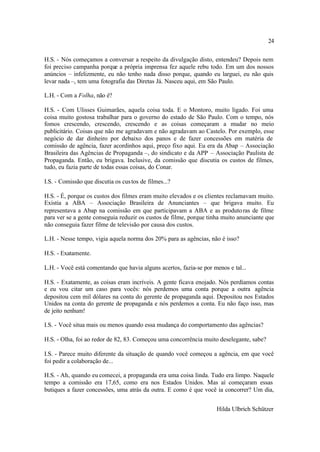 24

H.S. - Nós começamos a conversar a respeito da divulgação disto, entendeu? Depois nem
foi preciso campanha porque a própria imprensa fez aquele rebu todo. Em um dos nossos
anúncios – infelizmente, eu não tenho nada disso porque, quando eu larguei, eu não quis
levar nada –, tem uma fotografia das Diretas Já. Nasceu aqui, em São Paulo.

L.H. - Com a Folha, não é?

H.S. - Com Ulisses Guimarães, aquela coisa toda. E o Montoro, muito ligado. Foi uma
coisa muito gostosa trabalhar para o governo do estado de São Paulo. Com o tempo, nós
fomos crescendo, crescendo, crescendo e as coisas começaram a mudar no meio
publicitário. Coisas que não me agradavam e não agradavam ao Castelo. Por exemplo, esse
negócio de dar dinheiro por debaixo dos panos e de fazer concessões em matéria de
comissão de agência, fazer acordinhos aqui, preço fixo aqui. Eu era da Abap – Associação
Brasileira das Agências de Propaganda –, do sindicato e da APP – Associação Paulista de
Propaganda. Então, eu brigava. Inclusive, da comissão que discutia os custos de filmes,
tudo, eu fazia parte de todas essas coisas, do Conar.

I.S. - Comissão que discutia os cus tos de filmes...?

H.S. - É, porque os custos dos filmes eram muito elevados e os clientes reclamavam muito.
Existia a ABA – Associação Brasileira de Anunciantes – que brigava muito. Eu
representava a Abap na comissão em que participavam a ABA e as produto ras de filme
para ver se a gente conseguia reduzir os custos de filme, porque tinha muito anunciante que
não conseguia fazer filme de televisão por causa dos custos.

L.H. - Nesse tempo, vigia aquela norma dos 20% para as agências, não é isso?

H.S. - Exatamente.

L.H. - Você está comentando que havia alguns acertos, fazia-se por menos e tal...

H.S. - Exatamente, as coisas eram incríveis. A gente ficava enojado. Nós perdíamos contas
e eu vou citar um caso para vocês: nós perdemos uma conta porque a outra agência
depositou cem mil dólares na conta do gerente de propaganda aqui. Depositou nos Estados
Unidos na conta do gerente de propaganda e nós perdemos a conta. Eu não faço isso, mas
de jeito nenhum!

I.S. - Você situa mais ou menos quando essa mudança do comportamento das agências?

H.S. - Olha, foi ao redor de 82, 83. Começou uma concorrência muito deselegante, sabe?

I.S. - Parece muito diferente da situação de quando você começou a agência, em que você
foi pedir a colaboração de...

H.S. - Ah, quando eu comecei, a propaganda era uma coisa linda. Tudo era limpo. Naquele
tempo a comissão era 17,65, como era nos Estados Unidos. Mas aí começaram essas
butiques a fazer concessões, uma atrás da outra. E como é que você ia concorrer? Um dia,


                                                                     Hilda Ulbrich Schützer
 