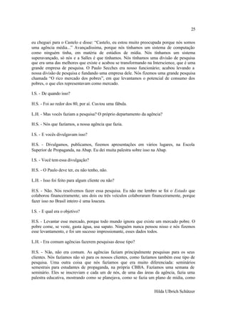 25

eu cheguei para o Castelo e disse: “Castelo, eu estou muito preocupada porque nós somos
uma agência média...” Avançadíssima, porque nós tínhamos um sistema de computação
como ninguém tinha, em matéria de estúdios de mídia. Nós tínhamos um sistema
superavançado, só nós e a Salles é que tínhamos. Nós tínhamos uma divisão de pesquisa
que era uma das melhores que existe e acabou se transformando na Interscience, que é uma
grande empresa de pesquisa. O Paulo Secches era nosso funcionário; acabou levando a
nossa divisão de pesquisa e fundando uma empresa dele. Nós fizemos uma grande pesquisa
chamada “O rico mercado dos pobres”, em que levantamos o potencial de consumo dos
pobres, o que eles representavam como mercado.

I.S. - De quando isso?

H.S. - Foi ao redor dos 80, por aí. Cus tou uma fábula.

L.H. - Mas vocês faziam a pesquisa? O próprio departamento da agência?

H.S. - Nós que fazíamos, a nossa agência que fazia.

I.S. - E vocês divulgavam isso?

H.S. - Divulgamos, publicamos, fizemos apresentações em vários lugares, na Escola
Superior de Propaganda, na Abap. Eu dei muita palestra sobre isso na Abap.

I.S. - Você tem essa divulgação?

H.S. - O Paulo deve ter, eu não tenho, não.

L.H. - Isso foi feito para algum cliente ou não?

H.S. - Não. Nós resolvemos fazer essa pesquisa. Eu não me lembro se foi o Estado que
colaborou financeiramente; uns dois ou três veículos colaboraram financeiramente, porque
fazer isso no Brasil inteiro é uma loucura.

I.S. - E qual era o objetivo?

H.S. - Levantar esse mercado, porque todo mundo ignora que existe um mercado pobre. O
pobre come, se veste, gasta água, usa sapato. Ninguém nunca pensou nisso e nós fizemos
esse levantamento, e foi um sucesso impressionante, esses dados todos.

L.H. - Era comum agências fazerem pesquisas desse tipo?

H.S. - Não, não era comum. As agências faziam principalmente pesquisas para os seus
clientes. Nós fazíamos não só para os nossos clientes, como fazíamos também esse tipo de
pesquisa. Uma outra coisa que nós fazíamos que era muito diferenciada: seminários
semestrais para estudantes de propaganda, na própria CBBA. Fazíamos uma semana de
seminário. Eles se inscreviam e cada um de nós, de uma das áreas da agência, fazia uma
palestra educativa, mostrando como se planejava, como se fazia um plano de mídia, como


                                                                  Hilda Ulbrich Schützer
 