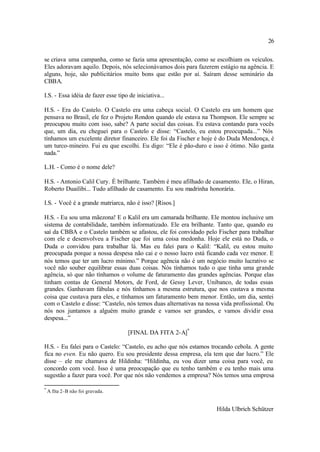 26

se criava uma campanha, como se fazia uma apresentação, como se escolhiam os veículos.
Eles adoravam aquilo. Depois, nós selecionávamos dois para fazerem estágio na agência. E
alguns, hoje, são publicitários muito bons que estão por aí. Saíram desse seminário da
CBBA.

I.S. - Essa idéia de fazer esse tipo de iniciativa...

H.S. - Era do Castelo. O Castelo era uma cabeça social. O Castelo era um homem que
pensava no Brasil, ele fez o Projeto Rondon quando ele estava na Thompson. Ele sempre se
preocupou muito com isso, sabe? A parte social das coisas. Eu estava contando para vocês
que, um dia, eu cheguei para o Castelo e disse: “Castelo, eu estou preocupada...” Nós
tínhamos um excelente diretor financeiro. Ele foi da Fischer e hoje é do Duda Mendonça, é
um turco-mineiro. Fui eu que escolhi. Eu digo: “Ele é pão-duro e isso é ótimo. Não gasta
nada.”

L.H. - Como é o nome dele?

H.S. - Antonio Calil Cury. É brilhante. Também é meu afilhado de casamento. Ele, o Hiran,
Roberto Duailibi... Tudo afilhado de casamento. Eu sou madrinha honorária.

I.S. - Você é a grande matriarca, não é isso? [Risos.]

H.S. - Eu sou uma mãezona! E o Kalil era um camarada brilhante. Ele montou inclusive um
sistema de contabilidade, também informatizado. Ele era brilhante. Tanto que, quando eu
saí da CBBA e o Castelo também se afastou, ele foi convidado pelo Fischer para trabalhar
com ele e desenvolveu a Fischer que foi uma coisa medonha. Hoje ele está no Duda, o
Duda o convidou para trabalhar lá. Mas eu falei para o Kalil: “Kalil, eu estou muito
preocupada porque a nossa despesa não cai e o nosso lucro está ficando cada vez menor. E
nós temos que ter um lucro mínimo.” Porque agência não é um negócio muito lucrativo se
você não souber equilibrar essas duas coisas. Nós tínhamos tudo o que tinha uma grande
agência, só que não tínhamos o volume de faturamento das grandes agências. Porque elas
tinham contas de General Motors, de Ford, de Gessy Lever, Unibanco, de todas essas
grandes. Ganhavam fábulas e nós tínhamos a mesma estrutura, que nos custava a mesma
coisa que custava para eles, e tínhamos um faturamento bem menor. Então, um dia, sentei
com o Castelo e disse: “Castelo, nós temos duas alternativas na nossa vida profissional. Ou
nós nos juntamos a alguém muito grande e vamos ser grandes, e vamos dividir essa
despesa...”

                                    [FINAL DA FITA 2-A]*

H.S. - Eu falei para o Castelo: “Castelo, eu acho que nós estamos trocando cebola. A gente
fica no even. Eu não quero. Eu sou presidente dessa empresa, ela tem que dar lucro.” Ele
disse – ele me chamava de Hildinha: “Hildinha, eu vou dizer uma coisa para você, eu
concordo com você. Isso é uma preocupação que eu tenho também e eu tenho mais uma
sugestão a fazer para você. Por que nós não vendemos a empresa? Nós temos uma empresa

*
    A fita 2-B não foi gravada.


                                                                    Hilda Ulbrich Schützer
 