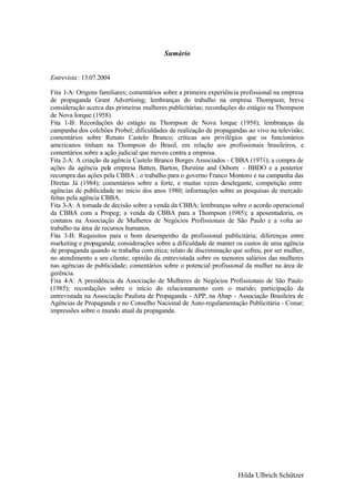 Sumário


Entrevista : 13.07.2004

Fita 1-A: Origens familiares; comentários sobre a primeira experiência profissional na empresa
de propaganda Grant Advertising; lembranças do trabalho na empresa Thompson; breve
consideração acerca das primeiras mulheres publicitárias; recordações do estágio na Thompson
de Nova Iorque (1958).
Fita 1-B: Recordações do estágio na Thompson de Nova Iorque (1958); lembranças da
campanha dos colchões Probel; dificuldades de realização de propagandas ao vivo na televisão;
comentários sobre Renato Castelo Branco; críticas aos privilégios que os funcionários
americanos tinham na Thompson do Brasil, em relação aos profissionais brasileiros, e
comentários sobre a ação judicial que moveu contra a empresa.
Fita 2-A: A criação da agência Castelo Branco Borges Associados - CBBA (1971); a compra de
ações da agência pela empresa Batten, Barton, Durstine and Osborn - BBDO e a posterior
recompra das ações pela CBBA ; o trabalho para o governo Franco Montoro e na campanha das
Diretas Já (1984); comentários sobre a forte, e muitas vezes deselegante, competição entre
agências de publicidade no início dos anos 1980; informações sobre as pesquisas de mercado
feitas pela agência CBBA.
Fita 3-A: A tomada de decisão sobre a venda da CBBA; lembranças sobre o acordo operacional
da CBBA com a Propeg; a venda da CBBA para a Thompson (1985); a aposentadoria, os
contatos na Associação de Mulheres de Negócios Profissionais de São Paulo e a volta ao
trabalho na área de recursos humanos.
Fita 3-B: Requisitos para o bom desempenho da profissional publicitária; diferenças entre
marketing e propaganda; considerações sobre a dificuldade de manter os custos de uma agência
de propaganda quando se trabalha com ética; relato de discriminação que sofreu, por ser mulher,
no atendimento a um cliente; opinião da entrevistada sobre os menores salários das mulheres
nas agências de publicidade; comentários sobre o potencial profissional da mulher na área de
gerência.
Fita 4-A: A presidência da Associação de Mulheres de Negócios Profissionais de São Paulo
(1985); recordações sobre o início do relacionamento com o marido; participação da
entrevistada na Associação Paulista de Propaganda - APP, na Abap - Associação Brasileira de
Agências de Propaganda e no Conselho Nacional de Auto-regulamentação Publicitária - Conar;
impressões sobre o mundo atual da propaganda.




                                                                      Hilda Ulbrich Schützer
 