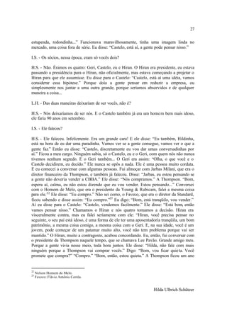 27

estupenda, redondinha...” Funcionava maravilhosamente, tinha uma imagem linda no
mercado, uma coisa fora de série. Eu disse: “Castelo, está aí, a gente pode pensar nisso.”

I.S. - Os sócios, nessa época, eram só vocês dois?

H.S. - Não. Éramos os quatro: Geri, Castelo, eu e Hiran. O Hiran era presidente, eu estava
passando a presidência para o Hiran, não oficialmente, mas estava começando a projetar o
Hiran para que ele assumisse. Eu disse para o Castelo: “Castelo, está aí uma idéia, vamos
considerar essa hipótese.” Porque doía a gente pensar em reduzir a empresa, ou
simplesmente nos juntar a uma outra grande, porque seríamos absorvidos e de qualquer
maneira a coisa...

L.H. - Das duas maneiras deixariam de ser vocês, não é?

H.S. - Nós deixaríamos de ser nós. E o Castelo também já era um home m bem mais idoso,
ele faria 90 anos em setembro.

I.S. - Ele faleceu?

H.S. - Ele faleceu. Infelizmente. Era um grande cara! E ele disse: “Eu também, Hildinha,
está na hora de eu dar uma paradinha. Vamos ver se a gente consegue, vamos ver o que a
gente faz.” Então eu disse: “Castelo, discretamente eu vou dar umas conversadinhas por
aí.” Ficou a meu cargo. Ninguém sabia, só o Castelo, eu e o Geri, com quem nós não nunca
tivemos nenhum segredo. E o Geri também... O Geri era assim: “Olha, o que você e o
Castelo decidirem, eu decido.” Ele nunca se opôs a nada. Ele é uma pessoa muito cordata.
E eu comecei a conversar com algumas pessoas. Fui almoçar com Jarbas Milani, que era o
diretor financeiro da Thompson, e também já faleceu. Disse: “Jarbas, eu estou pensando se
a gente não deveria vender a CBBA.” Ele disse: “Nós compramos.” A Thompson. “Bom,
espera aí, calma, eu não estou dizendo que eu vou vender. Estou pensando...” Conversei
com o Homem de Melo, que era o presidente da Young & Rubicam, falei a mesma coisa
para ele. 22 Ele disse: “Eu compro.” Não sei como, o Faveco, que era o diretor da Standard,
ficou sabendo e disse assim: “Eu compro.”23 Eu digo: “Bom, está tranqüilo, vou vender.”
Aí eu disse para o Castelo: “Castelo, vendemos facilmente.” Ele disse: “Está bom, então
vamos pensar nisso.” Chamamos o Hiran e nós quatro tomamos a decisão. Hiran era
visceralmente contra, mas eu falei seriamente com ele: “Hiran, você precisa pensar no
seguinte, o seu pai está idoso, é uma forma de ele ter uma aposentadoria tranqüila, um bom
patrimônio, a mesma coisa comigo, a mesma coisa com o Geri. E, na sua idade, você é um
jovem, pode começar de um patamar muito alto, você não tem problema porque vai ser
mantido.” O Hiran, muito a contragosto, acabou concordando. Eu, então, fui conversar com
o presidente da Thompson naquele tempo, que se chamava Lee Pavão. Grande amigo meu.
Porque a gente vivia nesse meio, toda hora juntos. Ele disse: “Hilda, não fale com mais
ninguém porque a Thompson vai comprar vocês.” Digo: “Bom, vou ficar quie ta. Você
promete que compra?” “Compro.” “Bom, então, estou quieta.” A Thompson ficou um ano


22
     Nelson Homem de Melo.
23
     Faveco: Flávio Antônio Corrêa.


                                                                    Hilda Ulbrich Schützer
 