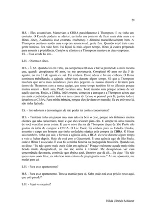 29



H.S. - Eles assumiriam. Manteriam a CBBA paralelamente à Thompson. E eu tinha um
contrato. O Castelo poderia se afastar, eu tinha um contrato de ficar mais dois anos e o
Hiran, cinco. Assinamos esse contrato, recebemos o dinheiro maravilhosamente bem. A
Thompson continua sendo uma empresa sensacional, gente fina. Quando você trata com
gente honesta, fica tudo bom. Eu fiquei lá mais algum tempo, Hiran já estava preparado
para assumir a presidência, Castelo se afastou e a Thompson manteve as duas empresas.
I.S. - Essa venda foi em...

L.H. - Oitenta e cinco.

H.S. - É, 85. Quando foi em 1987, eu completava 60 anos e havia prometido a mim mesma
que, quando completasse 60 anos, eu me aposentaria. Completei 60 anos no dia 5 de
agosto, no dia 31 de agosto eu saí. Fui embora. Disse adeus e fui me embora. O Hiran
continuou trabalhando, a agência sobreviveu durante algum tempo. Só que a Thompson
resolveu que seria mais econômico para eles pegarem os nossos clientes e levarem para
dentro da Thompson com a nossa equipe, que nesse tempo também foi se diluindo porque
muitos saíram – Kalil saiu, Paulo Secches saiu. Todo mundo saiu porque deixou de ser
aquilo que era. Então, a CBBA, infelizmente, começou a enxugar e a Thompson achou que
era mais econômico juntar tudo em uma coisa só. Levou o pessoal para lá, juntou tudo e
desativou a CBBA. Para minha tristeza, porque eles deviam ter mantido. Se eu estivesse lá,
não tinha fechado.

I.S. - Isso não tem a desvantagem de não poder ter contas concorrentes?

H.S. - Também tinha um pouco isso, mas não era bem o caso, porque nós tínhamos muitos
clientes que não concorriam, tanto é que eles levaram para eles. E sempre há uma maneira
de você conciliar essas coisas. É que o novo diretor da Thompson daqui de São Paulo não
gostou da idéia de comprar a CBBA. O Lee Pavão foi embora para os Estados Unidos,
assumiu o cargo um homem que tinha verdadeira ojeriza pela compra da CBBA. O Hiran
saiu também, tinha que sair, e formou a agência dele, a HCA; ele teve durante algum tempo
e veio a fechar depois. Hoje ele está com a Giacometti. É uma agência aqui de São Paulo,
onde o Hiran é associado. E essa foi a minha história na propaganda brasileira. Quando saí,
eu disse: “Eu não quero mais ouvir falar em agência.” Porque realmente aquele meio tinha
ficado muito desagradável, eu não me sentia à vontade. Me desagradava ver essa
concorrência desonesta, comissão que abaixa aqui, dinheiro que dá ali... Eu digo: “Eu não
quero nem ouvir falar, eu não leio nem coluna de propaganda mais.” Aí me aposentei, me
mudei para cá.

L.H. - Para esse apartamento?

H.S. - Para esse apartamento. Trouxe mamãe para cá. Sabe onde está esse prédio novo aqui,
que está parado?

L.H. - Aqui na esquina?




                                                                    Hilda Ulbrich Schützer
 