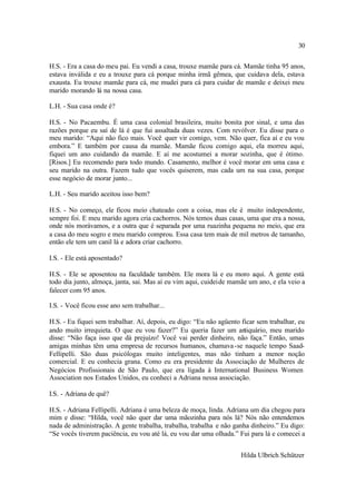 30

H.S. - Era a casa do meu pai. Eu vendi a casa, trouxe mamãe para cá. Mamãe tinha 95 anos,
estava inválida e eu a trouxe para cá porque minha irmã gêmea, que cuidava dela, estava
exausta. Eu trouxe mamãe para cá, me mudei para cá para cuidar de mamãe e deixei meu
marido morando lá na nossa casa.

L.H. - Sua casa onde é?

H.S. - No Pacaembu. É uma casa colonial brasileira, muito bonita por sinal, e uma das
razões porque eu saí de lá é que fui assaltada duas vezes. Com revólver. Eu disse para o
meu marido: “Aqui não fico mais. Você quer vir comigo, vem. Não quer, fica aí e eu vou
embora.” E também por causa da mamãe. Mamãe ficou comigo aqui, ela morreu aqui,
fiquei um ano cuidando da mamãe. E aí me acostumei a morar sozinha, que é ótimo.
[Risos.] Eu recomendo para todo mundo. Casamento, melhor é você morar em uma casa e
seu marido na outra. Fazem tudo que vocês quiserem, mas cada um na sua casa, porque
esse negócio de morar junto...

L.H. - Seu marido aceitou isso bem?

H.S. - No começo, ele ficou meio chateado com a coisa, mas ele é muito independente,
sempre foi. E meu marido agora cria cachorros. Nós temos duas casas, uma que era a nossa,
onde nós morávamos, e a outra que é separada por uma ruazinha pequena no meio, que era
a casa do meu sogro e meu marido comprou. Essa casa tem mais de mil metros de tamanho,
então ele tem um canil lá e adora criar cachorro.

I.S. - Ele está aposentado?

H.S. - Ele se aposentou na faculdade também. Ele mora lá e eu moro aqui. A gente está
todo dia junto, almoça, janta, sai. Mas aí eu vim aqui, cuidei de mamãe um ano, e ela veio a
falecer com 95 anos.

I.S. - Você ficou esse ano sem trabalhar...

H.S. - Eu fiquei sem trabalhar. Aí, depois, eu digo: “Eu não agüento ficar sem trabalhar, eu
ando muito irrequieta. O que eu vou fazer?” Eu queria fazer um antiquário, meu marido
disse: “Não faça isso que dá prejuízo! Você vai perder dinheiro, não faça.” Então, umas
amigas minhas têm uma empresa de recursos humanos, chamava -se naquele tempo Saad-
Fellipelli. São duas psicólogas muito inteligentes, mas não tinham a menor noção
comercial. E eu conhecia grana. Como eu era presidente da Associação de Mulheres de
Negócios Profissionais de São Paulo, que era ligada à International Business Women
Association nos Estados Unidos, eu conheci a Adriana nessa associação.

I.S. - Adriana de quê?

H.S. - Adriana Fellipelli. Adriana é uma beleza de moça, linda. Adriana um dia chegou para
mim e disse: “Hilda, você não quer dar uma mãozinha para nós lá? Nós não entendemos
nada de administração. A gente trabalha, trabalha, trabalha e não ganha dinheiro.” Eu digo:
“Se vocês tiverem paciência, eu vou até lá, eu vou dar uma olhada.” Fui para lá e comecei a


                                                                     Hilda Ulbrich Schützer
 