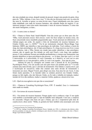 31

dar uma estudada nas coisas, despedi metade do pessoal, troquei uma porção de gente, disse
para ela: “Olha, Adriana, é isso, isso e isso.” E elas não me deixaram mais sair, eu estou há
dez anos lá. Acredite se quiser, eu estou há dez anos. Fiquei trabalhando com elas, nunca
tinha trabalhado com nada de recursos humanos, não entendia lhufas do negócio. E me
interessei porque é uma coisa muito interessante o meio de recursos humanos. E como elas
são muito inteligentes, as duas...

L.H. - A outra como se chama?

H.S. - Chama-se Elaine Saad. Saad-Fellipelli. Uma das coisas que eu disse para elas foi:
“Olha, vocês precisam crescer. Sem crescer, vocês vão ficar sempre na mesma coisa, vão
ficar concorrendo nesse mundinho pequenininho aqui. Vocês precisam ter diferenciais.” E
Adriana pegou um avião, foi assistir à feira de treinamento de recursos humanos nos
Estados Unidos, que é a ASTD. 25 Viu lá um instrumento chamado Myers-Briggs Type
Indicator, MBTI, que identifica o tipo psicológico do indivíduo. Você conhece a teoria de
Jung, dos tipos psicológicos, são 16 tipos psicológicos. E o Jung escreveu esse livro e essas
duas senhoras, mãe e filha, fzeram um estudo para poder identificar o tipo psicológico
                                i
comum, não só aquele que fica deitado no sofá com Freud e com Jung, mas qualquer
pessoa. E elas realmente fizeram um trabalho profundésimo e criaram esse instrumento, que
permite identificar os tipos psicológicos das pessoas – os 16 tipos. Que tipo você é, se você
é introvertido, se é extrovertido, se você é pensador, se é intuitivo, se você usa os seus
cinco sentidos ou se é um perceptivo, enfim, se você é um jogador... Esse tipo de coisa.
        Adriana foi para lá, conseguiu um contato com o pessoal de lá, da Consulting
Psychologists Press, e fez um acordo com eles para trazer esse produto para cá.26 E aí elas
criaram uma outra divisão, que é a divisão de treinamento. Elas tinham o outplacement, que
é recolocação de executivos; então elas criaram uma outra divisão de treinamento e
trouxeram um sócio, Miguel Vizioli, para dirigir essa área. Essa área fez um boom. E elas
foram muito pacientes. E eu fazendo todos os contatos possíveis nos Estados Unidos,
porque eu falo inglês, elas não falavam. Então, eu fiz todo o trabalho de tradução, traduzi
metade do livro das mulheres, traduzi o material. Enfim, ajudei-as a desenvolver isso.

L.H. - Qual era essa agência com que elas se associaram?

H.S. - Chama-se Consulting Psychologist Press, CPP. É mundial. Esse é o instrumento
mais usado no mundo.

L.H. - Em termos de recursos humanos?

H.S. - Em termos de recursos humanos. Porque ajuda você a conhecer o tipo. E isso ajuda
você também a recomendar qual é o tipo de trabalho mais adequado. Com isso, a empresa
foi crescendo. Chegou uma hora em que a Elaine, que era a responsável pela área de
outplacement, disse assim: “Hilda, eu gostaria de fazer também uma associação com uma

25
  American Society for Training & Development.
26
   A CPP Inc. (antiga Consulting Psychologists Press), fundada em 1956, é a detentora dos direitos sobre
diversos produtos na área de soluções estratégicas para desenvolvimento empresarial, entre eles o Myers -
Briggs Type Indicator (MBTI).


                                                                              Hilda Ulbrich Schützer
 
