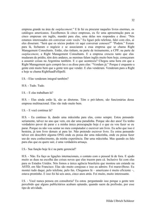 32

empresa grande na área de outplacement.” E lá fui eu procurar naqueles livros enormes, os
catálogos americanos. Escolhemos lá cinco empresas, eu fiz uma apresentação para as
cinco empresas em inglês, mandei para elas, uma delas nos respondeu e disse: “Nós
estamos interessados em conversar com vocês.” Eu liguei pelo telefone, falei com eles, aí
eles disseram: “Será que os sócios podem vir aqui conversar conosco?” “Podem.” Foram
para lá, fecharam o negócio e se associaram a essa empresa que se chama Right
Management Consultants. Então, elas tinham, na parte de treinamento, a CPP; na parte de
outplacement, a Right Management Consultants. E a empresa cresceu tanto que elas
mudaram de prédio, têm dois andares, as meninas falam inglês muito bem hoje, começaram
a assumir coisas na Argentina também. E o que aconteceu? Chegou uma hora em que a
Right Management quis comprá-las e eu disse para elas: “Vendam já.” Porque é enquanto a
gente está muito bem que a gente tem que vender. E elas venderam. Venderam para a Right
e hoje se chama RightSaadFellipelli.

I.S. - Elas venderam integral também?

H.S. - Tudo. Tudo.

I.S. - E elas trabalham lá?

H.S. - Elas ainda estão lá, são as diretoras. Têm o pró-labore, são funcionárias dessa
empresa multinacional. Elas vão indo muito bem.

I.S. - E você continua lá?

H.S. - Eu continuo lá, dando uma mãozinha para elas, como sempre. Estou pensando
seriamente, talvez no ano que vem, em dar uma paradinha. Porque são dez anos! Eu tenho
verdadeiro pavor de parar e a minha única preocupação hoje é o que eu vou fazer se eu
parar. Porque eu não vou sentar no meu computador e escrever um livro. Eu acho que isso é
besteira, já tem livro demais aí para ler. Não pretendo escrever livro. Eu estou pensando
talvez em descobrir alguma ONG onde eu possa dar uma mãozinha, onde eu possa fazer
uso do meu conhecimento, da minha experiência. Dar uma mãozinha. Mas quando eu falo
para elas que eu quero sair, é uma verdadeira arruaça.

I.S.- Sua função hoje lá é na parte gerencial?

H.S. - Não. Eu faço as ligações internacionais, o contato com o pessoal lá de fora. E ajudo
muito as duas na escolha das coisas novas que elas trazem para cá. Inclusive fui com elas
para os Estados Unidos. Nós fomos a única agência brasileira que montou um estande na
ASTD, em São Francisco. Elas são muito corajosas e isso eu admiro. Foi maravilhoso. Eu
montei tudo daqui, pelo telefone, pelo fax. Chegamos lá – americano é muito eficiente –,
estava prontinho. E isso foi há seis anos, cinco anos atrás. Foi muito, muito interessante.

I.S. - Você nunca pensou em consultoria? Eu estou perguntando isso porque a gente tem
percebido que alguns publicitários acabam optando, quando saem da profissão, por esse
tipo de atividade.



                                                                    Hilda Ulbrich Schützer
 
