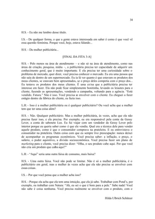 34



H.S. - Eu não me lembro desse título.

I.S. - De qualquer forma, o que a gente estava interessada em saber é como é que você vê
essa questão feminina. Porque você, hoje, estava falando...

H.S. - Da mulher publicitária...

                                   [FINAL DA FITA 3-A]

H.S. - Pelo menos na área de atendimento – e não só na área de atendimento, como nas
áreas de criação, pesquisa, mídia –, a publicitária precisa ter capacidade de adquirir um
conhecimento geral, que é muito importante. E ela precisa ter uma curiosidade sobre o
problema de mercado, quer dizer, você precisa conhecer o mercado. Eu era uma pessoa que
não saía de dentro de um supermercado. Eu ia lá ver quanto é que estavam os produtos dos
meus clientes, se estavam bem apresentados, se o preço deles competia com o preço dos...
Eu testava os produtos dos meus clientes. É uma co isa que a publicitária precisa ter
interesse em fazer. Ela não pode ficar simplesmente bonitinha, levando os leiautes para o
cliente, fazendo as apresentações, vendendo a campanha, voltando para a agência. “Está
vendido. Fatura.” Não é isso. Você precisa se envolver com o cliente. Eu cheguei a fazer
estágio dentro da fábrica do cliente, eu fazia isso.

L.H. - Isso é a mulher publicitária ou é qualquer publicitário? Ou você acha que a mulher
tem que ter uma coisa além?

H.S. - Não. Qualquer publicitário. Mas a mulher publicitária, às vezes, acha que ela não
precisa fazer isso, e ela precisa. Por exemplo, eu era responsável pela conta da Gessy
Lever, a conta do sabonete Lux. Eu fui viajar com um vendedor da Gessy Lever pelo
interior porque eu queria saber como é que ele vendia. Qual era a técnica dele para vender
aquele produto, como é que o consumidor comprava na prateleira. E eu entrevistava o
consumidor na prateleira. Outra coisa com que eu sempre tive preocupação: nunca deixei
de acompanhar os programas econômicos. Você precisa saber: a inflação, o preço, o
salário, o poder aquisitivo, a divisão socioeconômica. Você precisa fazer um plano de
marketing para o cliente, você precisa dizer: “Olha, o seu produto cabe aqui. Por que você
não cria um produto que caiba aqui?”

L.H. - “Aqui” seria uma outra faixa de consumo, mais baixa?

H.S. - Uma outra faixa. Você não pode se limitar. Não é só a mulher publicitária, é o
publicitário em geral, mas a mulher às vezes acha que ela não precisa se envolver com
essas coisas.

I.S. - Por que você pensa que a mulher acha isso?

H.S. - Porque ela acha que ela tem uma intuição, que ela já sabe. Trabalhar com Pond’s, por
exemplo, ou trabalhar com Natura: “Ah, eu sei o que é bom para a pele.” Sabe nada! Você
não sabe é coisa nenhuma. Você precisa realmente se envolver com o produto, com o


                                                                    Hilda Ulbrich Schützer
 