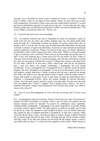 35

mercado, com a atividade do cliente, como o produto do cliente se comporta. Você não
pode se limitar a ficar no seu lugar de fazer contato. Porque era uma coisa que se fazia
muito antigamente. Eu comecei a fazer essas coisas por minha própria iniciativa. E eu acho
que hoje as publicitárias precisam ter noção de que elas são... Eu não digo que elas sejam
homens, porque não vejo diferença entre homem e mulher, mas elas não podem dizer: “Ah,
eu sou mulher, eu não preciso fazer isso.” Precisa, sim.

I.S. - Você acha que havia uma certa acomodação.

H.S. - As mulheres achavam que elas só entendiam de contas de cosméticos, contas de
moda. Está certo que nós temos uma melhor tendência para isso. Eu mesma a       tendi muita
conta de moda, fiz o lançamento de maiôs, fiz desfiles. Eu gostava muito disso. Mas eu
atendia a Ford. E por que não? Eu acho que, de publicitária para publicitária, ela não pode
se limitar a conhecer o negócio da publicidade, ela precisa ter uma condição de atualização
cultural, intelectual e econômica. Porque você precisa sentar com o seu cliente. Quando eu
era presidente, muito cliente chegava para mim e dizia assim: “Hilda, eu estou preocupado.
O que vai acontecer com a economia? Você acha que eu devia lançar um produto novo ou
não?” O que você responde para o cliente nessa hora? Eu era mulher. Eu dizia: “Olha, eu
acho que você tem toda razão de ter essa preocupação, mas acho que você precisa acreditar
em você e na sua empresa. O Brasil não vai parar.” O Brasil não vai parar e não pára nunca.
Se você olhar o Brasil de 30 anos atrás e olhar o Brasil hoje, tudo isso foi um progresso
para o qual nós demos uma grande contribuição, a propaganda deu uma grande
contribuição. O que a propaganda fez? A propaganda levou o produto aonde ele jamais
chegaria, não fora a divulgação na propaganda. Se isso tem um lado positivo, pode ter um
lado negativo, porque desenvolve o desejo da pessoa que não tem o potencial de possuir
isso. Hoje, você anda na rua e não sabe quem é classe A, quem é classe B, quem é classe C.
Porque todo mundo se veste igual. O que eu acho ótimo. Eu acho isso maravilhoso! Isso a
imprensa e a propaganda fizeram. Agora, que existem camadas de mercado diferentes,
existem. Você não pode ignorar. Inclusive existe o mercado pobre. Por que você não pode
criar um produto para a classe C comprar? Tem o produto para a classe C. Por que as
sandálias Havaianas vendem maravilhosamente bem? Porque todo mundo usa, desde a
classe A até a classe D.

I.S. - Você às vezes fala propaganda, às vezes você fala marketing, não é? Como é essa
relação?

H.S. - A propaganda é parte do marketing. Porque o marketing é um todo. O marketing é o
seguinte. Eu tenho um produto no mercado. Como é que eu coloco esse produto em uma
posição vantajosa dentro do mercado? Eu preciso ter: embalagem, preço, qualidade,
competitividade e propaganda. A propaganda é uma parte integrante do marketing. Porque
você pode cometer enganos brutais. Na minha agência, eu tenho um exemplo que até hoje
me dói de ter vivido: nós lançamos a sopa Campbell no Brasil. E eu me lembro muito bem
que, quando fui para a Campbell apresentar a campanha lá, eu falei para o pessoal: “Olha,
vocês não devem lançar a sopa, vocês devem lançar os cremes. Porque a mulher brasileira
não vai jamais pegar uma lata de sopa e abrir. Ela pega tudo que tem lá, mistura, cozinha,
está feita a sopa. Só de olhar esse negócio que está aqui, ela não compra. Agora, o creme é
mais difícil para ela fazer. E o creme tem uma aparência muito melhor. Então lancem os


                                                                    Hilda Ulbrich Schützer
 