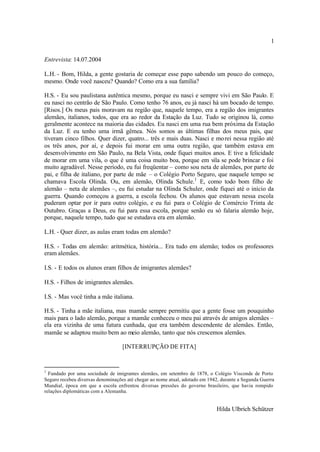 1

Entrevista: 14.07.2004

L.H. - Bom, Hilda, a gente gostaria de começar esse papo sabendo um pouco do começo,
mesmo. Onde você nasceu? Quando? Como era a sua família?

H.S. - Eu sou paulistana autêntica mesmo, porque eu nasci e sempre vivi em São Paulo. E
eu nasci no centrão de São Paulo. Como tenho 76 anos, eu já nasci há um bocado de tempo.
[Risos.] Os meus pais moravam na região que, naquele tempo, era a região dos imigrantes
alemães, italianos, todos, que era ao redor da Estação da Luz. Tudo se originou lá, como
geralmente acontece na maioria das cidades. Eu nasci em uma rua bem próxima da Estação
da Luz. E eu tenho uma irmã gêmea. Nós somos as últimas filhas dos meus pais, que
tiveram cinco filhos. Quer dizer, quatro... três e mais duas. Nasci e mo rei nessa região até
os três anos, por aí, e depois fui morar em uma outra região, que também estava em
desenvolvimento em São Paulo, na Bela Vista, onde fiquei muitos anos. E tive a felicidade
de morar em uma vila, o que é uma coisa muito boa, porque em vila se pode brincar e foi
muito agradável. Nesse período, eu fui freqüentar – como sou neta de alemães, por parte de
pai, e filha de italiano, por parte de mãe – o Colégio Porto Seguro, que naquele tempo se
chamava Escola Olinda. Ou, em alemão, Olinda Schule.1 E, como todo bom filho de
alemão – neta de alemães –, eu fui estudar na Olinda Schuler, onde fiquei até o início da
guerra. Quando começou a guerra, a escola fechou. Os alunos que estavam nessa escola
puderam optar por ir para outro colégio, e eu fui para o Colégio de Comércio Trinta de
Outubro. Graças a Deus, eu fui para essa escola, porque senão eu só falaria alemão hoje,
porque, naquele tempo, tudo que se estudava era em alemão.

L.H. - Quer dizer, as aulas eram todas em alemão?

H.S. - Todas em alemão: aritmética, história... Era tudo em alemão; todos os professores
eram alemães.

I.S. - E todos os alunos eram filhos de imigrantes alemães?

H.S. - Filhos de imigrantes alemães.

I.S. - Mas você tinha a mãe italiana.

H.S. - Tinha a mãe italiana, mas mamãe sempre permitiu que a gente fosse um pouquinho
mais para o lado alemão, porque a mamãe conheceu o meu pai através de amigos alemães –
ela era vizinha de uma futura cunhada, que era também descendente de alemães. Então,
mamãe se adaptou muito bem ao meio alemão, tanto que nós crescemos alemães.

                                   [INTERRUPÇÃO DE FITA]


1
  Fundado por uma sociedade de imigrantes alemães, em setembro de 1878, o Colégio Visconde de Porto
Seguro recebeu diversas denominações até chegar ao nome atual, adotado em 1942, durante a Segunda Guerra
Mundial, época em que a escola enfrentou diversas pressões do governo brasileiro, que havia rompido
relações diplomáticas com a Alemanha.


                                                                             Hilda Ulbrich Schützer
 