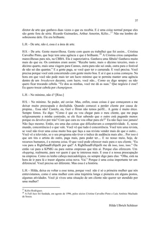 37

diretor de arte que ganhava duas vezes o que eu recebia. E é uma coisa normal porque eles
são gente fora de série. Ricardo Guimarães, Arthur Amorim, Kélio...27 Não me lembro do
sobrenome dele. Ele era brilhante.

L.H. - De arte, não é, essa é a área de arte.

H.S. - De arte. Gente maravilhosa. Gente com quem eu trabalhei que foi assim... Cristina
Carvalho Pinto, que hoje tem uma agência e que é brilhante. 28 A Cristina criou campanhas
maravilhosas para nós, na CBBA. Ela é supercriativa. Ganhava uma fábula! Ganhava muito
mais do que eu. Os contratos eram assim: “Recebe tanto, mais o décimo terceiro, mais o
décimo quarto, mais uma viagem para Cannes, outra para não sei onde, outra para o festival
de não sei das quantas.” E a gente paga, se você quer ter o camarada. E você precisa. Você
precisa porque você está concorrendo com gente muito boa. E aí é que a coisa começou. Na
hora em que você não pode mais ter um lucro mínimo que te permita manter uma agência
dentro de um breakeven decente, com lucro, você não... Como eu digo sempre: eu não
quero ficar trocando cebola. “Te dou as minhas, você me dá as suas.” Que negócio é esse?
Eu quero trocar cebola por champignon.

L.H. - No mínimo, não é? [Riso.]

H.S. - No mínimo. Se puder, até caviar. Mas, enfim, essas coisas é que começaram a me
deixar muito preocupada e desiludida. Quando comecei a perder cliente por causa de
propina... Essa não! Castelo, eu, Geri e Hiran não temos perfil... A gente é muito ético.
Sempre fomos. Eu digo: “Como é que eu vou chegar para o meu cliente, que me paga
religiosamente a minha comissão, se ele ficar sabendo que o outro está pagando menos
porque eu devolvo por trás? Com que cara eu vou olhar para ele?” Eu não faço isso jamais!
Não faço mesmo. Então, era uma das coisas que dificultavam a competitividade. E, nesse
mundo, concorrência é o que vale. Você vê que tudo é concorrência. Você tem uma revista,
se você não tiver uma coisa muito boa que faça a sua revista vender mais do que o outro...
Você vê a televisão, se o seu programa não tiver o índice de audiência mais alto... Por isso é
que um tira o artista do outro, paga mais, para poder ter.... E no nosso meio, hoje, de
recursos humanos, é a mesma coisa. O que você pode oferecer mais para o seu cliente. “Eu
vou para a RightSaadFellipelli por quê? A RightSaadFellipelli me dá isso, isso, isso.” Ou
então vai para a KPMG ou para outras empresas que têm aí. Porque elas oferecem. Um
shopping, realmente, para ver quem é que te interessa mais. E essa é a nossa preocupação
na empresa. Como eu tenho cabeça mercadológica, eu sempre digo para elas: “Olha, está na
hora de ir para lá e trazer alguma coisa nova. Vai.” Porque é uma coisa importante ter um
diferencial. Você precisa ser diferente. Mas essa é a história.

L.H. - Hilda, deixa eu voltar a esse tema, porque você não é só a primeira mulher que nós
entrevistamos, como é uma mulher com uma trajetória longa e pioneira em alguns postos,
algumas atividades. Você já viveu uma situação de um cliente não querer ser atendido por
uma mulher?

27
  Kélio Rodrigues.
28
  A Full Jazz foi fundada, em agosto de 1996, pelos sócios Cristina Carvalho Pinto e Luís Antônio Machado
de Souza.


                                                                              Hilda Ulbrich Schützer
 