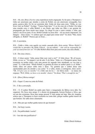 38



H.S. - Ah, sim. [Riso.] Eu tive uma experiência muito engraçada. Eu fui para a Thompson e
tinha um americano que atendia a conta da Probel, era um americano sossegadão, boa
gente, gostava dele. Eu fui ser assistente dele. Então ele disse para mim: “Hilda, eu vou
levar você na Probel.” Eu digo: “Vamos.Tudo bem.” E eu fui com ele à Probel. Ele tinha
uma reunião com o velho Robell, o seu Paulo, que tinha um filho e um gerente de
propaganda que ficou muito meu amigo. Eu chego lá com o outro contato, o John, que
entrou e me levou junto. O seu Robell sentado na mesa dele – ele era muito imponente, era
húngaro – disse assim: “A senhora quer um papel para tomar nota?” Eu dizia “Não, muito
obrigado, sr. Robell.” Pensou que eu fosse....

LH.- A secretária.

H.S. - Então o John, com aquela voz muito pausada dele, dizia assim: “  Mister Robell, I
would like to introduce Ms Hilda Ulbrich – eu era solteira – who will be responsible for
your account from now on.” O velho Robell olhou bem para mim assim, deu uma olhada...

L.H. - De cima a baixo...

H.S. - E disse assim: “John, posso falar com você a sós?” O John disse: “By all means.
Hilda, excuse us.” Eu peguei e saí da sala. E ele falou: “John, se a Thompson quiser fazer
economia na minha conta e pôr uma pessoa de segundo time atendendo, eu vou tirar a
conta.” E o John disse: “Mister Robell, eu gostaria de dizer ao senhor quem é a d. Hilda.”
Então, falou um pouco sobre mim e disse: “Eu gostaria que o senhor desse uma
oportunidade para ela atender a sua conta.” E o velho, muito a contragosto, disse assim:
“Ok, I’ll give you six months.” E o John saiu de lá e – ele falava mole – eu nunca me
esqueço: “Well, Hilda, we have a six months’ chance.” Eu disse: “That’s enough for me.”

L.H. - [Riso.] Deixa comigo!

H.S. - Fiquei 12 anos na conta da Probel.

I.S. - E fez a convenção.

H.S. - É. O senhor Robell me pediu para fazer a inauguração da fábrica nova dele. Eu
organizei. Ele ficou meu amigo. E o diretor de propaganda, Gerson Pacheco e Silva, que
era um dos acionistas, ficou meu amigo pessoal. É meu amigo até hoje. Mas ele, imagina,
achava que a Thompson ia fazer economia na conta dele, porque mulher ganha menos do
que homem. Ele sabia disso claramente.

L.H. - Mas por que mulher ganha menos do que homem?

H.S. - Até hoje é assim.

L.H. - Na publicidade é assim?

I.S. - Isso não tem justificativa?


                                                                   Hilda Ulbrich Schützer
 