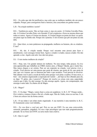 39



H.S. - Eu acho que não há justificativa, mas acho que as mulheres também são um pouco
culpadas. Porque, para conseguirem furar a barreira, elas concordam em ganhar menos.

L.H. - Na criação também é assim?

H.S. - Também era assim. Não sei hoje como é, mas era assim. A Cristina Carvalho Pinto,
não. A Cristina Carvalho Pinto veio fazendo 52 mil exigências e ficou na mesma altura que
todos os outros. Agora a Cristina era durona. A Cristina chegou ao ponto de dizer: eu quero
um piano aqui na minha sala. Porque ela é pianista. E nós tivemos que pôr um piano na sala
dela.

I.S. - Quer dizer, os mais poderosos na propaganda, mulheres ou homens, são os criadores.
É isso?

H.S. - Ah, são. A criação manda. Porque você encontra uma pessoa para fazer o
atendimento, você consegue treinar bem. Agora o criador é criador, nasceu criador. Ele não
aprende a criar. Aquilo está nele. Isso não tem preço.

I.S. - E tem muitas mulheres de criação?

H.S. - Hoje, tem. Um grande número de mulheres. No meu tempo, tinha poucas. Eu tive
uma japonezinha que trabalhou na CBBA muitos anos, a Margot Takeda, que é muito boa.
Mas nunca chegou a ser exímia. Para ser um expoente na criação, você precisa viver a
criação. Você precisa ser uma pessoa que gosta de cinema, que gosta de ler, que gosta de
arte, que vai a museu, que se interessa por tudo o que acontece. Você precisa se envolver.
Não adianta você ir para a escola de belas-artes porque você pinta e acabou. O meu sócio, o
Geri – nós estamos organizando a exposição do Castelo –, até hoje eu fico olhando para ele,
eu digo: “É gênio, não é possível.” Porque ele resolve as coisas com uma capacidade
criativa que é dele. Eu não consigo. Eu não enxergo aquilo. Agora, em compensação, não
enxerga o outro lado. Eu chamo ele de Magro.

L.H. - Magro?

H.S. - É. Eu digo: “Magro, vamos fazer a coisa em seqüência: A, B, C, D.” Porque senão...
Ele é criativo, começa a botar a flor ali, o botão aqui. Não dá. Então, nisso eu sou boa. E ele
é bom em colocar isso da forma correta.

L.H. - O seu relato é um relato muito organizado. A sua memória é uma memória A, B, C,
D. Exatamente como você trabalha...

H.S. - Eu vou dizer a você por quê. Pois eu sou um ESPJ. Eu sou uma extrovertida,
sensorial, pensadora, julgadora. Eu sou o tipo psicológico que tem tudo pragmaticamente
pensado. Se eu fosse um ENTP, eu seria muito mais criativa.

L.H. - Que é o quê?



                                                                       Hilda Ulbrich Schützer
 