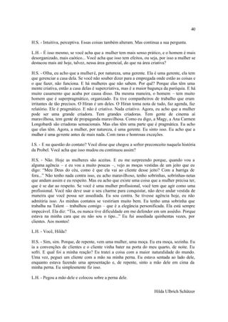 40

H.S. - Intuitiva, perceptiva. Essas coisas também alteram. Mas continua a sua pergunta.

L.H. - É isso mesmo, se você acha que a mulher tem mais senso prático, e o homem é mais
desorganizado, mais caótico... Você acha que isso tem efeitos, ou seja, por isso a mulher se
destacou mais até hoje, talvez, nessa área gerencial, do que na área criativa?

H.S. - Olha, eu acho que a mulher é, por natureza, uma gerente. Ela é uma gerente, ela tem
que gerenciar a casa dela. Se você não souber dizer para a empregada onde estão as coisas e
o que fazer, não funciona. E há mulheres que não sabem. Por quê? Porque elas têm uma
mente criativa, então a casa delas é supercriativa, mas é a maior bagunça da paróquia. E há
muito casamento que acaba por causa disso. Da mesma maneira, o homem – tem muito
homem que é superpragmático, organizado. Eu tive companheiros de trabalho que eram
irritantes de tão precisos. O Hiran é um deles. O Hiran toma nota de tudo, faz agenda, faz
relatório. Ele é pragmático. E não é criativo. Nada criativo. Agora, eu acho que a mulher
pode ser uma grande criadora. Tem grandes criadoras. Tem gente de cinema aí
maravilhosa, tem gente de propaganda maravilhosa. Como eu digo, a Magy, a Ana Carmen
Longobardi são criadoras sensacionais. Mas elas têm uma parte que é pragmática. Eu acho
que elas têm. Agora, a mulher, por natureza, é uma gerente. Eu sinto isso. Eu acho que a
mulher é uma gerente antes de mais nada. Com raras e honrosas exceções.

I.S. - E na questão do contato? Você disse que chegou a sofrer preconceito naquela história
da Probel. Você acha que isso mudou ou continuou assim?

H.S. - Não. Hoje as mulheres são aceitas. E eu me surpreendo porque, quando vou a
alguma agência – e eu vou a muito poucas –, vejo as moças vestidas de um jeito que eu
digo: “Meu Deus do céu, como é que ela vai ao cliente desse jeito? Com a barriga de
fora...” Não tenho nada contra isso, eu acho maravilhoso, tenho sobrinhas, sobrinhas- netas
que andam assim e eu respeito. Mas eu acho que existe uma coisa que a mulher precisa ter,
que é se dar ao respeito. Se você é uma mulher profissional, você tem que agir como uma
profissional. Você não deve usar o seu charme para conquistar, não deve andar vestida de
maneira que você possa ser assediada. Eu sou contra. Se tivesse agência hoje, eu não
admitiria isso. As minhas contatos se vestiriam muito bem. Eu tenho uma sobrinha que
trabalha na Talent – trabalhou comigo – que é a elegância personificada. Ela está sempre
impecável. Ela diz: “Tia, eu nunca tive dificuldade em me defender em um assédio. Porque
estava na minha cara que eu não sou o tipo...” Eu fui assediada quinhentas vezes, por
clientes. Aos montes!

L.H. - Você, Hilda?

H.S. - Sim, sim. Porque, de repente, vem uma mulher, uma moça. Eu era moça, sozinha. Eu
ia a convenções de clientes e o cliente vinha bater na porta do meu quarto, de noite. Eu
sofri. E qual foi a minha reação? Eu tratei a coisa com a maior naturalidade do mundo.
Uma vez, peguei um cliente com a mão na minha perna. Eu estava sentada ao lado dele,
enquanto estava fazendo uma apresentação e, de repente, sinto a mão dele em cima da
minha perna. Eu simplesmente fiz isso.

L.H. - Pegou a mão dele e colocou sobre a perna dele.


                                                                    Hilda Ulbrich Schützer
 