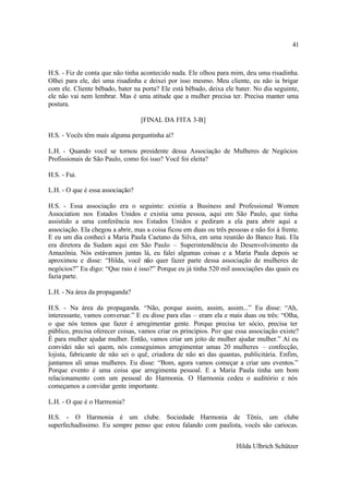 41



H.S. - Fiz de conta que não tinha acontecido nada. Ele olhou para mim, deu uma risadinha.
Olhei para ele, dei uma risadinha e deixei por isso mesmo. Meu cliente, eu não ia brigar
com ele. Cliente bêbado, bater na porta? Ele está bêbado, deixa ele bater. No dia seguinte,
ele não vai nem lembrar. Mas é uma atitude que a mulher precisa ter. Precisa manter uma
postura.

                                  [FINAL DA FITA 3-B]

H.S. - Vocês têm mais alguma perguntinha aí?

L.H. - Quando você se tornou presidente dessa Associação de Mulheres de Negócios
Profissionais de São Paulo, como foi isso? Você foi eleita?

H.S. - Fui.

L.H. - O que é essa associação?

H.S. - Essa associação era o seguinte: existia a Business and Professional Women
Association nos Estados Unidos e existia uma pessoa, aqui em São Paulo, que tinha
assistido a uma conferência nos Estados Unidos e pediram a ela para abrir aqui a
associação. Ela chegou a abrir, mas a coisa ficou em duas ou três pessoas e não foi à frente.
E eu um dia conheci a Maria Paula Caetano da Silva, em uma reunião do Banco Itaú. Ela
era diretora da Sudam aqui em São Paulo – Superintendência do Desenvolvimento da
Amazônia. Nós estávamos juntas lá, eu falei algumas coisas e a Maria Paula depois se
aproximou e disse: “Hilda, você não quer fazer parte dessa associação de mulheres de
negócios?” Eu digo: “Que raio é isso?” Porque eu já tinha 520 mil associações das quais eu
fazia parte.

L.H. - Na área da propaganda?

H.S. - Na área da propaganda. “Não, porque assim, assim, assim...” Eu disse: “Ah,
interessante, vamos conversar.” E eu disse para elas – eram ela e mais duas ou três: “Olha,
o que nós temos que fazer é arregimentar gente. Porque precisa ter sócio, precisa ter
público, precisa oferecer coisas, vamos criar os princípios. Por que essa associação existe?
É para mulher ajudar mulher. Então, vamos criar um jeito de mulher ajudar mulher.” Aí eu
convidei não sei quem, nós conseguimos arregimentar umas 20 mulheres – confecção,
lojista, fabricante de não sei o quê, criadora de não sei das quantas, publicitária. Enfim,
juntamos ali umas mulheres. Eu disse: “Bom, agora vamos começar a criar uns eventos.”
Porque evento é uma coisa que arregimenta pessoal. E a Maria Paula tinha um bom
relacionamento com um pessoal do Harmonia. O Harmonia cedeu o auditório e nós
começamos a convidar gente importante.

L.H. - O que é o Harmonia?

H.S. - O Harmonia é um clube. Sociedade Harmonia de Tênis, um clube
superfechadíssimo. Eu sempre penso que estou falando com paulista, vocês são cariocas.


                                                                     Hilda Ulbrich Schützer
 