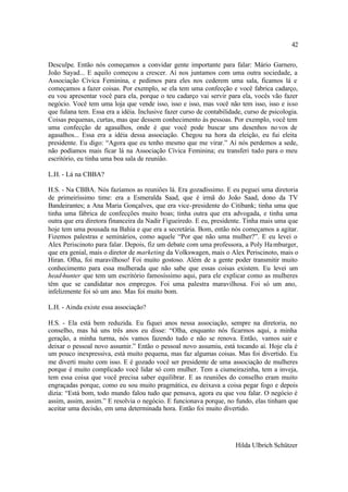 42

Desculpe. Então nós começamos a convidar gente importante para falar: Mário Garnero,
João Sayad... E aquilo começou a crescer. Aí nos juntamos com uma outra sociedade, a
Associação Cívica Feminina, e pedimos para eles nos cederem uma sala, ficamos lá e
começamos a fazer coisas. Por exemplo, se ela tem uma confecção e você fabrica cadarço,
eu vou apresentar você para ela, porque o teu cadarço vai servir para ela, vocês vão fazer
negócio. Você tem uma loja que vende isso, isso e isso, mas você não tem isso, isso e isso
que fulana tem. Essa era a idéia. Inclusive fazer curso de contabilidade, curso de psicologia.
Coisas pequenas, curtas, mas que dessem conhecimento às pessoas. Por exemplo, você tem
uma confecção de agasalhos, onde é que você pode buscar uns desenhos no vos de
agasalhos... Essa era a idéia dessa associação. Chegou na hora da eleição, eu fui eleita
presidente. Eu digo: “Agora que eu tenho mesmo que me virar.” Aí nós perdemos a sede,
não podíamos mais ficar lá na Associação Cívica Feminina; eu transferi tudo para o meu
escritório, eu tinha uma boa sala de reunião.

L.H. - Lá na CBBA?

H.S. - Na CBBA. Nós fazíamos as reuniões lá. Era gozadíssimo. E eu peguei uma diretoria
de primeiríssimo time: era a Esmeralda Saad, que é irmã do João Saad, dono da TV
Bandeirantes; a Ana Maria Gonçalves, que era vice-presidente do Citibank; tinha uma que
tinha uma fábrica de confecções muito boas; tinha outra que era advogada, e tinha uma
outra que era diretora financeira da Nadir Figueiredo. E eu, presidente. Tinha mais uma que
hoje tem uma pousada na Bahia e que era a secretária. Bom, então nós começamos a agitar.
Fizemos palestras e seminários, como aquele “Por que não uma mulher?”. E eu levei o
Alex Periscinoto para falar. Depois, fiz um debate com uma professora, a Poly Ha mburger,
que era genial, mais o diretor de marketing da Volkswagen, mais o Alex Periscinoto, mais o
Hiran. Olha, foi maravilhoso! Foi muito gostoso. Além de a gente poder transmitir muito
conhecimento para essa mulherada que não sabe que essas coisas existem. Eu levei um
head-hunter que tem um escritório famosíssimo aqui, para ele explicar como as mulheres
têm que se candidatar nos empregos. Foi uma palestra maravilhosa. Foi só um ano,
infelizmente foi só um ano. Mas foi muito bom.

L.H. - Ainda existe essa associação?

H.S. - Ela está bem reduzida. Eu fiquei anos nessa associação, sempre na diretoria, no
conselho, mas há uns três anos eu disse: “Olha, enquanto nós ficarmos aqui, a minha
geração, a minha turma, nós vamos fazendo tudo e não se renova. Então, vamos sair e
deixar o pessoal novo assumir.” Então o pessoal novo assumiu, está tocando aí. Hoje ela é
um pouco inexpressiva, está muito pequena, mas faz algumas coisas. Mas foi divertido. Eu
me diverti muito com isso. E é gozado você ser presidente de uma associação de mulheres
porque é muito complicado você lidar só com mulher. Tem a ciumeirazinha, tem a inveja,
tem essa coisa que você precisa saber equilibrar. E as reuniões do conselho eram muito
engraçadas porque, como eu sou muito pragmática, eu deixava a coisa pegar fogo e depois
dizia: “Está bom, todo mundo falou tudo que pensava, agora eu que vou falar. O negócio é
assim, assim, assim.” E resolvia o negócio. E funcionava porque, no fundo, elas tinham que
aceitar uma decisão, em uma determinada hora. Então foi muito divertido.




                                                                      Hilda Ulbrich Schützer
 