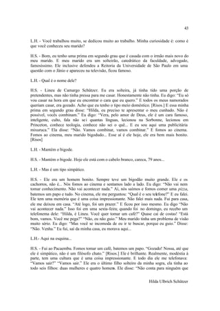43

L.H. - Você trabalhou muito, se dedicou muito ao trabalho. Minha curiosidade é: como é
que você conheceu seu marido?

H.S. - Bom, eu tenho uma prima em segundo grau que é casada com o irmão mais novo do
meu marido. E meu marido era um solteirão, catedrático da faculdade, advogado,
famosíssimo. Ele inclusive defendeu a Reitoria da Universidade de São Paulo em uma
questão com o Jânio e apareceu na televisão, ficou famoso.

L.H. - Qual é o nome dele?

H.S. - Lineu de Camargo Schützer. Eu era solteira, já tinha tido uma porção de
pretendentes, mas não tinha pressa para me casar. Honestamente não tinha. Eu digo: “Eu só
vou casar na hora em que eu encontrar o cara que eu quero.” E todos os meus namorados
queriam casar, era gozado. Acho que eu tenho o tipo meio doméstico. [Risos.] E essa minha
prima em segundo grau disse: “Hilda, eu preciso te apresentar o meu cunhado. Não é
possível, vocês combinam.” Eu digo: “Vera, pelo amor de Deus, ele é um cara famoso,
inteligente, culto, fala não se i quantas línguas, lecionou na Sorbonne, lecionou em
Princeton, conhece teologia, conhece não sei o quê... E eu sou aqui uma publicitária
mixuruca.” Ela disse: “Não. Vamos combinar, vamos combinar.” E fomos ao cinema.
Fomos ao cinema, meu marido bigodudo... Esse aí é ele hoje, ele era bem mais bonito.
[Risos]

L.H. - Mantém o bigode.

H.S. - Mantém o bigode. Hoje ele está com o cabelo branco, careca, 79 anos...

L.H. - Mas é um tipo simpático.

H.S. - Ele era um homem bonito. Sempre teve um bigodão muito grande. Ele e os
cachorros, não é... Nós fomos ao cinema e sentamos lado a lado. Eu digo: “Não vai nem
tomar conhecimento. Não vai acontecer nada.” Aí, nós saímos e fomos comer uma pizza,
batemos um papo e tudo. No cinema, ele me perguntou: “Qual é o seu telefone?” E eu falei.
Ele tem uma memória que é uma coisa impressionante. Não falei mais nada. Fui para casa,
ele me deixou em casa. “Até logo, foi um prazer.” E ficou por isso mesmo. Eu digo “Não
vai acontecer nada.” Isso foi em uma sexta-feira; quando foi no domingo, eu recebo um
telefonema dele: “Hilda, é Lineu. Você quer tomar um café?” Quase caí de costas! “Está
bom, vamos. Você me pega?” “Não, eu não guio.” Meu marido tinha um problema de visão
muito sério. Eu digo: “Mas você se incomoda de eu ir te buscar, porque eu guio.” Disse:
“Não. Venha.” Eu fui, saí da minha casa, eu morava aqui...

L.H.- Aqui na esquina...

H.S. - Fui ao Pacaembu. Fomos tomar um café, batemos um papo. “Gozado! Nossa, até que
ele é simpático, não é um filósofo chato.” [Risos.] Ele é brilhante. Realmente, modéstia à
parte, tem uma cultura que é uma coisa impressionante. E todo dia ele me telefonava:
“Vamos sair?” “Vamos sair.” Ele era o último filho solteiro da minha sogra, ela tinha ao
todo seis filhos: duas mulheres e quatro homens. Ele disse: “Não conta para ninguém que


                                                                    Hilda Ulbrich Schützer
 