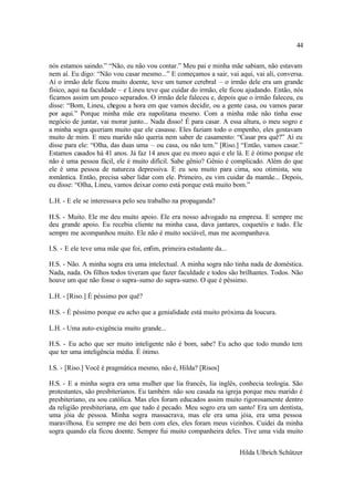 44

nós estamos saindo.” “Não, eu não vou contar.” Meu pai e minha mãe sabiam, não estavam
nem aí. Eu digo: “Não vou casar mesmo...” E começamos a sair, vai aqui, vai ali, conversa.
Aí o irmão dele ficou muito doente, teve um tumor cerebral – o irmão dele era um grande
físico, aqui na faculdade – e Lineu teve que cuidar do irmão, ele ficou ajudando. Então, nós
ficamos assim um pouco separados. O irmão dele faleceu e, depois que o irmão faleceu, eu
disse: “Bom, Lineu, chegou a hora em que vamos decidir, ou a gente casa, ou vamos parar
por aqui.” Porque minha mãe era napolitana mesmo. Com a minha mãe não tinha esse
negócio de juntar, vai morar junto... Nada disso! É para casar. A essa altura, o meu sogro e
a minha sogra queriam muito que ele casasse. Eles faziam todo o empenho, eles gostavam
muito de mim. E meu marido não queria nem saber de casamento: “Casar pra quê?” Aí eu
disse para ele: “Olha, das duas uma – ou casa, ou não tem.” [Riso.] “Então, vamos casar.”
Estamos casados há 41 anos. Já faz 14 anos que eu moro aqui e ele lá. E é ótimo porque ele
não é uma pessoa fácil, ele é muito difícil. Sabe gênio? Gênio é complicado. Além do que
ele é uma pessoa de natureza depressiva. E eu sou muito para cima, sou otimista, sou
romântica. Então, precisa saber lidar com ele. Primeiro, eu vim cuidar da mamãe... Depois,
eu disse: “Olha, Lineu, vamos deixar como está porque está muito bom.”

L.H. - E ele se interessava pelo seu trabalho na propaganda?

H.S. - Muito. Ele me deu muito apoio. Ele era nosso advogado na empresa. E sempre me
deu grande apoio. Eu recebia cliente na minha casa, dava jantares, coquetéis e tudo. Ele
sempre me acompanhou muito. Ele não é muito sociável, mas me acompanhava.

I.S. - E ele teve uma mãe que foi, enfim, primeira estudante da...

H.S. - Não. A minha sogra era uma intelectual. A minha sogra não tinha nada de doméstica.
Nada, nada. Os filhos todos tiveram que fazer faculdade e todos são brilhantes. Todos. Não
houve um que não fosse o supra-sumo do supra-sumo. O que é péssimo.

L.H. - [Riso.] É péssimo por quê?

H.S. - É péssimo porque eu acho que a genialidade está muito próxima da loucura.

L.H. - Uma auto-exigência muito grande...

H.S. - Eu acho que ser muito inteligente não é bom, sabe? Eu acho que todo mundo tem
que ter uma inteligência média. É ótimo.

I.S. - [Riso.] Você é pragmática mesmo, não é, Hilda? [Risos]

H.S. - E a minha sogra era uma mulher que lia francês, lia inglês, conhecia teologia. São
protestantes, são presbiterianos. Eu também não sou casada na igreja porque meu marido é
presbiteriano, eu sou católica. Mas eles foram educados assim muito rigorosamente dentro
da religião presbiteriana, em que tudo é pecado. Meu sogro era um santo! Era um dentista,
uma jóia de pessoa. Minha sogra massacrava, mas ele era uma jóia, era uma pessoa
maravilhosa. Eu sempre me dei bem com eles, eles foram meus vizinhos. Cuidei da minha
sogra quando ela ficou doente. Sempre fui muito companheira deles. Tive uma vida muito


                                                                     Hilda Ulbrich Schützer
 