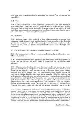 46

bons. Esse negócio dessa campanha da Schincariol, por exemplo. 29 Eu leio as coisas que
saem deles...

L.H. - Claro.

H.S. - Para o publicitário é muito importante, quando você tem uma posição de
representatividade – como era o meu caso, o caso de Alex, o caso de Roberto –, é muito
importante você participar dessas associações de classe, porque é uma maneira de você
defender o seu negócio, é uma maneira de você contribuir no seu negócio. Eu acho que eu
era a única mulhe r, se eu bem me lembro eu era a única.

I.S. - No Conar?

H.S. - No Conar. Eu era a única mulher. E na Abap tinha poucas mulheres também. Tinha
umas duas ou três lá, mas a gente trabalhava muito. Porque as mulheres não são muito
preocupadas com esse aspecto. Eu tinha que ser, por causa da minha posição. Se você é
diretora de arte, você não precisa estar participando dessas coisas. Participa como
funcionário.

I.S. - Em geral, os que participam são os que estão em cargos executivos?

H.S. - Em cargos executivos. São as pessoas que realmente podem decidir, podem votar.
Muito bem, meninas...

L.H. - A entrevista foi ótima! Você gostaria de falar mais alguma coisa? Você gostaria de
fechar com sua impressão hoje desse mundo da propaganda? Você já falou que está
afastada...

H.S. - Olha, eu estou afastada e não posso dar muita opinião. Mas eu acho que é uma
profissão muito bonita, é uma profissão muito, muito gratificante. Pelo menos no meu
tempo era, não sei como é hoje. Mas eu acho que o importante hoje é: como em toda
profissão, você precisa respeitar a sua e agir com profissionalismo, respeitar as coisas que
você precisa respeitar. Entender que a nossa função primordial é falar com o público, que
pode ser muito influenciado tanto para o bem quanto para o mal, então a responsabilidade
do publicitário é muito grande. Quer dizer, você não pode contar uma mentira, você não
pode inventar alguma coisa sobre um produto que não é verdade, porque você está
prejudicando o seu cliente e está prejudicando o seu consumidor. Você não consegue
enganar o consumidor a vida inteira. Você vende uma vez, a segunda vez você não vende.
Você vai fazer o quê? Então, uma coisa que me preocupa muito hoje é que o mercado

29
  Em 12 de março de 2004 entrou no ar um comercial da cerveja Brahma, trazendo o músico Zeca Pagodinho
cantando o samba “Amor de verão”, em que dizia que sua verdadeira paixão era a Brahma. O comercial
provocou intenso debate, pois na ocasião o músico ainda tinha contrato com o grupo Schincariol, para cuja
cerveja, a Nova Schin, fazia propaganda. No dia 15 de março, a Fischer América, agência da Nova Schin,
entrou com representação no Conselho Nacional de Auto-Regulamentação Publicitária (Conar) pedindo a
suspensão da veiculação na TV do comercial da Brahma, de responsabilidade da agência África, do
publicitário Nizan Guanaes. Em 8 de abril, o Conar decidiu pela proibição da veiculação da campanha da
Brahma e da execução da música “Amor de Verão”, composta por Nizan Guanaes e Paulo César Bernardes.


                                                                              Hilda Ulbrich Schützer
 