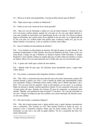 2

I.S. - Deixa eu só fazer uma perguntinha: o seu pai já tinha nascido aqui no Brasil?

H.S. - Papai nasceu aqui e estudou no Mackenzie. 2

I.S. - Então os seus avós vieram de lá no século passado?

H.S. - Meu avô veio da Alemanha e minha avó veio de Santa Catarina. A história do meu
avô é um pouco confusa porque, quando ele veio para cá, ele veio com algum dinheiro e
com uma certidão de nascimento sem identificação de pai e de mãe. Ele estava em algum
lugar na Alemanha, que a gente nunca ficou sabendo se era um asilo, ou se alguém pôs ele
lá. Ele veio para cá e acabou tendo uma gráfica aqui. Conheceu minha avó, que era de
Santa Catarina e veio para cá, e eles se casaram e tiveram vários filhos.

I.S. - Sua avó também era descendente de alemães?

H.S. - Vovó também era descendente de alemães. Do lado do papai, era tudo alemão. E nós
acabamos freqüentando o Clube Alemão. Sou sócia do Pinheiros até hoje. Como se diz, sou
sócia desde o tempo em que o Pinheiros se chamava Esporte Clube Germânia. E sempre
freqüentei o meio alemão, embora eu sempre diga que eu tenho cabeça de alemão e coração
de italiano. [Risos.] Eu sou muito parecida com a minha mãe, que era essa baixinha aqui.

L.H. - A gente está vendo aqui o retrato de uma senhora...

H.S. - Mamãe tinha 80 anos aqui. Era baixinha, desse tamanhinho assim, e papai tinha
1,86m. [Riso.]

I.S. - Era comum o casamento entre imigrantes italianos e alemães?

H.S. - Não. Aliás, o casamento dos meus pais foi uma coisa muito interessante, porque eles
casaram durante a guerra, em 1918, e com a família da minha mãe absolutamente contra
esse casamento. Porque a Alemanha estava contra a Itália, não é? Minha mãe bateu o pé e
disse: “Eu vou casar com ele, queiram vocês ou não queiram, eu vou casar.” E se casaram.
Papai era luterano e mamãe, católica apostólica romana. Foi um casamento felicíssimo; eles
viveram juntos 60 anos. Quando eles fizeram 50 anos de casamento, eu perguntei para
mamãe: “Mamãe, você gostaria de casar na igreja?” E ela disse: “Se o seu pai concordar, eu
me caso.” Porque, no tempo em que eles casaram, era a maior aberração um luterano casar-
se com uma católica.

I.S. - Eles não tiveram o casamento religioso?

H.S. - Não, não tiveram porque nem a igreja católica nem a igreja luterana concordavam
com o casamento. Eles casaram no civil. Mas quando fizeram as bodas de ouro, eu
propiciei a eles o casamento religioso. Papai, que era muito cordato, disse: “Eu não me
incomodo; eu caso com a sua mãe na igreja católica.” Eu fiz o casamento dos dois. Foi
muito interessante.

2
    Colégio Presbiteriano Mackenzie.


                                                                      Hilda Ulbrich Schützer
 