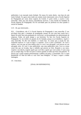 47

publicitário é um mercado muito fechado. Ele nunca foi muito aberto, mas hoje ele está
muito fechado. Eu agora estou tendo um contato muito interessante com a Escola Superior
de Propaganda por causa desse negócio do Castelo. E gosto muito, a escola é uma
maravilha. Aliás, por uma dessas coincidências incríveis, o meu marido foi fundador da
Escola Superior de Propaganda. Ele foi convidado para ser professor de ética quando a
escola foi fundada.

L.H. - Ah, que interessante...

H.S. - Coincidência, não é? A Escola Superior de Propaganda é uma maravilha. É um
privilégio hoje para o estudante de propaganda, porque ele tem uma base muito boa e
depois ele pode fazer pós-graduação em marketing, ou pós-graduação em administração de
empresas. Então, ele pode alargar o seu horizonte. Eu não tive Escola Superior de
Propaganda. Eu me lembro de quando ela foi fundada, porque eu já trabalhava. Aquilo é
uma maravilha. No Rio tem também e é muito boa. As coisas que a escola faz são
realmente notáveis. E o que eu digo é o seguinte: “Leve a sério a profissão.” Se você é
médica, você tem que ser uma médica séria; se você é um advogado, você precisa ser um
advogado sério. Se você é uma publicitária, seja uma publicitária séria. Leve as coisas
como têm que ser levadas, faça o trabalho que precisa ser feito. Respeite o seu meio,
respeite o seu direito, respeite aquilo que você fala e aquilo que você conduz. É uma coisa
que eu sempre digo. Eu falo isso para os alunos quando eu tenho que fazer uma palestra: “É
preciso que a gente respeite primeiramente o público da gente, o consumidor. Ele é o mais
prejudicado no final da linha se você fizer uma bobagem.” O lance é seguir a minha
mensagem.

I.S. - Está ótimo.

                                 [FINAL DO DEPOIMENTO]




                                                                    Hilda Ulbrich Schützer
 