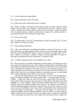 3



I.S. - E você foi educada em qual religião?

H.S. - Católica apostólica romana. Nós todos.

I.S. - Então, tudo ia para o lado alemão, menos a religião.

H.S. - Menos a religião e a educação, porque mamãe sempre nos educou muito da maneira
italiana: “Isso não pode, isso é pecado... Anda direito, não tem isso.” Embora a gente
tivesse a liberdade que a família alemã costumava ter. Por exemplo: a minha irmã gêmea
foi uma grande esportista, campeã sul-americana de basquete, de voleibol, disputou os
jogos pan-americanos. Ela ficou famosa. Eu não. [Riso.]

I.S. - Como é o nome dela?

H.S. - O apelido dela é Coca; ela é conhecidíssima no meio de esportes, não é? O nome
dela é Zilda; eu sou Hilda, ela é Zilda.

I.S. - Vocês são gêmeas idênticas?

H.S. - Não, somos bivitelinas, completamente diferentes. Somos dois opostos, é a coisa
mais incrível que você pode imaginar. Não há uma coisa em que nós sejamos iguais, nada:
nem física nem intelectualmente. Nada. Eu segui um caminho e ela seguiu outro. Ela foi
para o esporte e eu fui para o trabalho, e depois me tornei publicitária. Ela nunca se
preocupou com problema de carreira, nada disso. E é solteira até hoje.

L.H. - E, Hilda, me diga uma coisa: seu pai trabalhava com o quê?

H.S. - Meu pai formou-se contador no Mackenzie. Naquele tempo, as faculdades eram uma
coisa assim: era só para poucos, não é? Por exemplo: a minha sogra foi da primeira turma
da Faculdade de Filosofia de São Paulo. Ela se transferiu de São Carlos para cá, para poder
fazer a Faculdade de Filosofia em São Paulo, que era só de professores franceses. E a
minha sogra, que era uma intelectual, veio para cá. O meu sogro saiu de São Carlos para ser
dentista aqui. Ele já era um renomado dentista lá, mas largou tudo para a mulher poder
fazer o curso de filosofia, com seis filhos. E ela veio, fez e se formou.
        Mas, naquele tempo, papai fez o curso de contador e eu fiz o curso de guarda-livros,
porque eu tinha que trabalhar. Nós éramos quatro filhos – a mamãe perdeu um filho, o
segundo – e papai não tinha uma renda suficiente para a gente poder ficar indo para...
Fomos para a melhor escola que tinha aqui, que era o Porto Seguro. Mas depois, para fazer
faculdade, aí a coisa complicou. Todos nós fo mos trabalhar muito cedo. Eu comecei a
trabalhar com 16 anos, portanto trabalho há 60. [Risos.] E recomendo a todo mundo que
continue trabalhando porque é muito bom. Naquele tempo, ou você era secretária, ou você
ia para a área de contabilidade. E eu fui para a área de contabilidade. Mas, simultaneamente
a isso, eu comecei a estudar inglês – eu gostava muito de língua. Foi o que me deu a
vontade de trabalhar em uma empresa americana: o fato de eu falar, e já gostar muito de
inglês. O irmão mais novo do papai foi morar nos Estados Unidos e a gente se correspondia
– muito mal, porque eu escrevia muito mal o inglês. Ele morava perto de Nova Iorque. Em


                                                                    Hilda Ulbrich Schützer
 