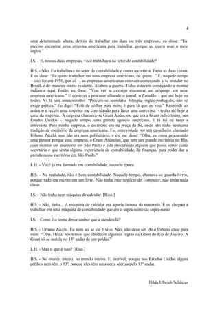 4

uma determinada altura, depois de trabalhar em duas ou três empresas, eu disse: “Eu
preciso encontrar uma empresa americana para trabalhar, porque eu quero usar o meu
inglês.”

I.S. - E, nessas duas empresas, você trabalhava no setor de contabilidade?

H.S. - Não. Eu trabalhava no setor de contabilidade e como secretária. Fazia as duas coisas.
E eu disse: “Eu quero trabalhar em uma empresa americana, eu quero...” E, naquele tempo
– isso foi em 1950, por aí –, as empresas americanas estavam começando a se instalar no
Brasil, e de maneira muito evidente. Acabou a guerra. Todas estavam começando a montar
indústria aqui. Então, eu disse: “Vou ver se consigo encontrar um emprego em uma
empresa americana.” E comecei a procurar olhando o jornal, o Estadão – que até hoje eu
tenho. Vi lá um anunciozinho: “Procura-se secretária bilíngüe inglês-português; não se
exige prática.” Eu digo: “Está de colher para mim; é para lá que eu vou.” Respondi ao
anúncio e recebi uma resposta me convidando para fazer uma entrevista – tenho até hoje a
carta da resposta.. A empresa chamava-se Grant Anúncios, que era a Grant Advertising, nos
Estados Unidos – naquele tempo, uma grande agência americana. E lá fui eu fazer a
entrevista. Para minha surpresa, o escritório era na praça da Sé, onde não tinha nenhuma
tradição de escritório de empresa americana. Fui entrevistada por um cavalheiro chamado
Urbano Zacchi, que não era nem publicitário, e ele me disse: “Olha, eu estou procurando
uma pessoa porque essa empresa, a Grant Anúncios, que tem um grande escritório no Rio,
quer montar um escritório em São Paulo e está procurando alguém que possa servir como
secretária e que tenha alguma experiência de contabilidade, de finanças, para poder dar a
partida nesse escritório em São Paulo.”

L.H. - Você já era formada em contabilidade, naquela época.

H.S. - Na realidade, não é bem contabilidade. Naquele tempo, chamava-se guarda-livros,
porque tudo era escrito em um livro. Não tinha esse negócio de computer, não tinha nada
disso.

I.S. - Não tinha nem máquina de calcular. [Riso.]

H.S. - Não, tinha... A máquina de calcular era aquela famosa da manivela. E eu cheguei a
trabalhar em uma máquina de contabilidade que era o supra-sumo do supra-sumo.

I.S. - Como é o nome desse senhor que a atendeu lá?

H.S. - Urbano Zacchi. Eu nem sei se ele é vivo. Não, não deve ser. Aí o Urbano disse para
mim: “Olha, Hilda, nós temos que obedecer algumas regras da Grant do Rio de Janeiro. A
Grant só se instala no 13º andar de um prédio.”

L.H. - Mas o que é isso? [Riso.]

H.S. - No mundo inteiro, no mundo inteiro. E, incrível, porque nos Estados Unidos alguns
prédios nem têm o 13º, porque eles têm uma certa ojeriza pelo 13º andar.



                                                                     Hilda Ulbrich Schützer
 
