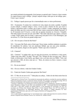 6

um estudo profundo de propaganda, [riso] porque eu aprendi tudo. Comecei a fazer contato.
Eu supervisionava todo o tráfego – porque, naquele tempo, tinha que ter um tráfego, para...
Como é que é mesmo?

I.S. - Tráfego é aquela pessoa que faz a intermediação entre os vários profissionais.

H.S. - Exatamente. O contato faz o relatório de visita, depois ele emite o pedido. O pedido
ia para redação, a redação redigia o texto, o texto ia para o diretor de arte, que criava o
leiaute e apresentava para o contato, que ia para o cliente e vendia, juntamente com algum
plano de mídia, que era a coisa mais fácil de fazer: tantos comerciais na Rádio Nacional, 12
ou 20 inserções em O Cruzeiro, e mais não sei quantas inserções na Seleções. Tranqüilo.
Não tinha negócio de custo por mil, nem GRP. 4 Não tinha nada disso que, depois, começou
a surgir. Fiquei quatro anos na Grant, e quem havia ido para lá foi o Caio Domingues, que
era carioca. E o Caio ficou um grande amigo meu. 5

L.H. - Ele veio para a Grant de São Paulo?

H.S. - Veio para São Paulo, para a Grant aqui. Nesse tempo, também mudaram os gerentes.
O colombiano foi embora, veio um americano bêbado, que era uma coisa medonha...
[Riso.] De repente, chegava no dia seguinte: “Onde é que está o Cameron?”

L.H. - Cameron?

H.S. - Cameron. 6 A mulher dele, que era uma jóia de pessoa, me telefonava e dizia assim:
“Onde é que está o Bill?” Eu digo: “Por quê?” Ela: “Porque ele não veio para casa.” [Riso.]
Então, eu dizia para o Geri Garcia, que depois veio a ser meu sócio na CBBA: “Geri, tem
que procurar o Bill, ele deve estar por aí...” Bom, ele entrava na farra e tomava o maior
porre do mundo.

I.S. - Ele era um diretor?

H.S. - Ele era o diretor, vindo dos Estados Unidos.

I.S. - Vindo dos Estados Unidos para gerenciar São Paulo?

H.S. - É. Mas ele era um ex-G.I. 7 Tinha placa na cabeça... Então ele não batia muito bem da

4
  Sigla para Gross Rating Points. É um método de mensuração de audiência, resultado da soma das audiências
brutas dos programas em que os comerciais foram colocados. Por exemplo, se um programa atinge 30% de
cobertura na população, três inserções nesse programa representam 90 GRPs ( 30+30+30).
5
  Jornalista e publicitário, Caio Domingues exerceu posições de redação, atendimento e direção nas agências
Grant, Thompson e Almap. Foi por duas vezes presidente da ABP – Associação Brasileira de Propaganda
(1961-1963 e 1983-1985). Fundou sua própria agência, a Caio Domingues & Associados, em 1972, em
sociedade com William John Norman, Hugo Weiss e Carlos Eduardo Meyer. Em 1977 foi membro da
Comissão Interassociativa da Publicidade Brasileira, que elaborou o Código Brasileiro de Auto-
regulamentação Publicitária, aprovado no III Congresso Brasileiro de Propaganda (1978).
6
  Robert I. Cameron.
7
  G.I. é a abreviatura de “general issue” ou “government issue”, sendo usado para descrever assuntos militares
durante a Segunda Guerra Mundial. Passou a ser sinônimo de “soldado comum”.


                                                                                  Hilda Ulbrich Schützer
 