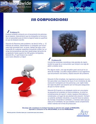 JAS Worldwide
                   success is a choice.
                                                                                                        JAS Newsletter
                                                                                                         Año I, Num.3, Mèxico 2010



                                                SIN COMPLICACIONES


         Problema 01.
  Cuando la NASA comenzó con el lanzamiento de astronau-
  tas al espacio, descubrieron que los bolígrafos no funciona-
  rían sin gravedad pues la tinta no bajaría hasta la superficie
  en que se deseara escribir.

  Solución A) Resolver este problema, les llevó 6 años y 12
  millones de dólares. Desarrollaron un bolígrafo que funcio-
  naba bajo gravedad cero, al revés, debajo del agua, prác-
  ticamente en cualquier superficie incluyendo cristal y en un
  rango de temperaturas que iban desde abajo del punto de
  congelación hasta superar los 300 grados centígrados.
  Solución B) ¿Y qué hicieron los rusos?
  ¡Los rusos utilizaron un lápiz!

                                                                                Problema 02.
                                                                          Una de las empresas cosméticas más grandes de Japón
                                                                          recibió la queja de un consumidor que compró una caja de
                                                                          jabón y estaba vacía.

                                                                          Por alguna razón, una caja de jabón pasó vacía por la ca-
                                                                          dena de montaje. Los altos cargos pidieron a sus ingenieros
                                                                          que encontraran una buena y rápida solución del problema.


                                                                          Solución A) De inmediato, los ingenieros se lanzaron a su la-
                                                                          bor para idear una máquina de rayos X con monitores de alta
                                                                          resolución manejados por dos personas y así vigilar todas
                                                                          las cajas de jabón que pasaran por la línea para asegurarse
                                                                          de que no fueran vacías.

                                                                          Solución B) Cuando a un empleado común en una empre-
                                                                          sa pequeña se le planteó el mismo problema, no entró en
                                                                          complicaciones de rayos X, robots, equipos informáticos o
                                                                          complicados; en lugar de eso planteó otra solución: Compró
                                                                          un potente ventilador industrial y lo apuntó hacia la cadena
                                                                          de montaje. Encendió el ventilador, y mientras cada caja pa-
                                                                          saba por el ventilador, las que estaban vacías simplemente
                                                                          salían volando de la línea de producción.

                               Moraleja: ¡No compliques tu trabajo! Concibe la solución más simple al PROBLEMA.
                                         Aprende a centrarte en las SOLUCIONES, no en los PROBLEMAS.

    Muchas gracias a Carolina López por su aportación para este número.
 