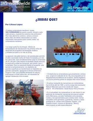 JAS Worldwide
               success is a choice.
                                                                                            JAS Newsletter
                                                                                             Año I, Num.3, Mèxico 2010




                                              ¿SABIAS QUE?
  Por Liliana López


  ¿Cuántos contenedores marítimos mueve
  JAS FORWARDING de puerto a puerto, de país a país
  cada semana, cruzando los océanos más profundos?
  Pero más allá de los números, vamos a conocer
  ahora datos de interés relacionados con estos
  importantes instrumentos para nuestro medio: los
  contenedores marítimos.


  • La carga suelta fue el principal método de
  transportación de mercancía en los primeros años del
  desarrollo de la logística de transporte moderno
  y limitaba los bultos a no más de 50 kg.

  La aparición del pallet (tarima) y del autoelevador permitió
  el salto a acomodar bultos de hasta 2 toneladas y en cier-
  tos casos más. Casi simultáneamente surgió el contenedor
  de 20 y 40 pies. Este método ha facilitado desde entonces
  la carga de la unidad de transporte, sea camión, tren o
  contenedor. Pero no solamente facilitó el transporte, sino
  también el almacenamiento. Los depósitos de
  grandes superficies se transformaron en depósitos de
  grandes volúmenes, agregando la tercera dimensión.
  Surgió el “rack” que posibilita almacenar en altura y
  evita apoyar un bulto sobre otro, sin necesidad de           • El diseño de los contenedores que actualmente conoce-
  agregar resistencia a los envases.                           mos, surgió en la década de los 50 y fue propuesto por el
                                                               Departamento de Defensa de los EEUU, siendo Inglaterra
                                                               uno de los primeros países en adoptar esta nueva versión.

                                                             • El primer transporte de mercancías con contenedores
                                                             fue el 26 de abril de 1956 y corrió a cargo del empresario
                                                             Malcom MacLean que envió a bordo del buque
                                                             Ideal X 58 contenedores desde Nueva York a Houston.

                                                             • En la actualidad, los contenedores no solo tienen el uso
                                                             particular de transportar mercancías sino que en países
                                                             como Marruecos, ya están habilitados como escuelas
                                                             rurales y son aprovechados para construir otros bienes
                                                             inmuebles como gimnasios, guarderías, clínicas y casas
                                                             ecológicas en países como Holanda, España y los
                                                             Estados Unidos, nclusive en Monterrey, México,
                                                             este proyecto ya está desarrollándose.
 