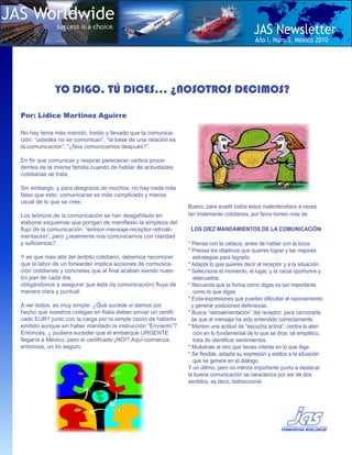JAS Worldwide
               success is a choice.
                                                                                              JAS Newsletter
                                                                                               Año I, Num.3, Mèxico 2010




               YO DIGO, TÚ DICES… ¿NOSOTROS DECIMOS?

  Por: Lídice Martínez Aguirre

  No hay tema más manido, traído y llevado que la comunica-
  ción: “ustedes no se comunican”, “la base de una relación es
  la comunicación”, “¿Nos comunicamos después?”.

  En fin que comunicar y respirar parecieran verbos proce-
  dentes de la misma familia cuando de hablar de actividades
  cotidianas se trata.

  Sin embargo, y para desgracia de muchos, no hay nada más
  falso que esto: comunicarse es más complicado y menos
  usual de lo que se cree.
                                                                  Bueno, para evadir todos estos malentendidos a veces
  Los teóricos de la comunicación se han desgañitado en           tan tristemente cotidianos, por favor tomen nota de:
  elaborar esquemas que pongan de manifiesto la simpleza del
  flujo de la comunicación: “emisor-mensaje-receptor-retroali-     LOS DIEZ MANDAMIENTOS DE LA COMUNICACIÓN
  mentación”, pero ¿realmente nos comunicamos con claridad
  y suficiencia?                                                  * Piensa con la cabeza, antes de hablar con la boca.
                                                                  * Precisa los objetivos que quieres lograr y las mejores
  Y es que más allá del ámbito cotidiano, debemos reconocer          estrategias para lograrlo.
  que la labor de un forwarder implica acciones de comunica-      * Adapta lo que quieres decir al receptor y a la situación.
  ción cotidianas y concretas que al final acaban siendo nues-    * Selecciona el momento, el lugar, y el canal oportunos y
  tro pan de cada día,                                               adecuados.
  obligándonos a asegurar que ésta (la comunicación) fluya de     * Recuerda que la forma como digas es tan importante
  manera clara y puntual.                                            como lo que digas.
                                                                  * Evita expresiones que puedan dificultar el razonamiento
  A ver todos, es muy simple: ¿Qué sucede si damos por              y generar posiciones defensivas.
  hecho que nuestros colegas en Italia deben enviar un certifi-   * Busca “retroalimentación” del receptor, para cerciorarte
  cado EUR1 junto con la carga por la simple razón de haberlo       de que el mensaje ha sido entendido correctamente.
  emitido aunque sin haber mandado la instrucción “Envíenlo”?     * Manten una actitud de “escucha activa”: centra la aten
  Entonces, ¿ pudiera suceder que el embarque URGENTE                ción en lo fundamental de lo que se dice, sé empático,
  llegaría a México, pero el certificado ¡NO!? Aquí comienza,        trata de identificar sentimientos.
  entonces, un lío seguro.                                        * Muéstrale al otro que tienes interés en lo que diga.
                                                                  * Se flexible, adapta su expresión y estilos a la situación
                                                                     que se genere en el diálogo.
                                                                  Y un último, pero no menos importante punto a destacar:
                                                                  la buena comunicación se caracteriza por ser de dos
                                                                  sentidos, es decir, bidireccional
 