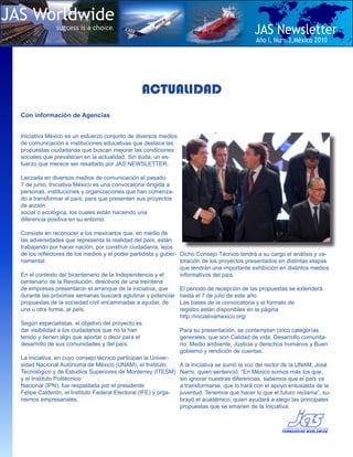 JAS Worldwide
               success is a choice.
                                                                                              JAS Newsletter
                                                                                              Año I, Num.3,Mèxico 2010




                                                 ACTUALIDAD
  Con información de Agencias


  Iniciativa México es un esfuerzo conjunto de diversos medios
  de comunicación e instituciones educativas que destaca las
  propuestas ciudadanas que buscan mejorar las condiciones
  sociales que prevalecen en la actualidad. Sin duda, un es-
  fuerzo que merece ser resaltado por JAS NEWSLETTER.

  Lanzada en diversos medios de comunicación el pasado
  7 de junio, Iniciativa México es una convocatoria dirigida a
  personas, instituciones y organizaciones que han comenza-
  do a transformar el país, para que presenten sus proyectos
  de acción
  social o ecológica, los cuales están haciendo una
  diferencia positiva en su entorno.

  Consiste en reconocer a los mexicanos que, en medio de
  las adversidades que representa la realidad del país, están
  trabajando por hacer nación, por construir ciudadanía, lejos
  de los reflectores de los medios y el poder partidista y guber- Dicho Consejo Técnico tendrá a su cargo el análisis y va-
  namental.                                                       loración de los proyectos presentados en distintas etapas
                                                                  que tendrán una importante exhibición en distintos medios
  En el contexto del bicentenario de la Independencia y el        informativos del país.
  centenario de la Revolución, directivos de una treintena
  de empresas presentaron el arranque de la iniciativa, que       El periodo de recepción de las propuestas se extenderá
  durante las próximas semanas buscará aglutinar y potenciar hasta el 7 de julio de este año.
  propuestas de la sociedad civil encaminadas a ayudar, de        Las bases de la convocatoria y el formato de
  una u otra forma, al país.                                      registro están disponibles en la página
                                                                  http://iniciativamexico.org/
  Según especialistas, el objetivo del proyecto es
  dar visibilidad a los ciudadanos que no la han                  Para su presentación, se contemplan cinco categorías
  tenido y tienen algo que aportar o decir para el                generales, que son Calidad de vida, Desarrollo comunita-
  desarrollo de sus comunidades y del país.                       rio, Medio ambiente, Justicia y derechos humanos y Buen
                                                                  gobierno y rendición de cuentas.
  La iniciativa, en cuyo consejo técnico participan la Univer-
  sidad Nacional Autónoma de México (UNAM), el Instituto          A la iniciativa se sumó la voz del rector de la UNAM, José
  Tecnológico y de Estudios Superiores de Monterrey (ITESM) Narro, quien sentenció: “En México somos más los que,
  y el Instituto Politécnico                                      sin ignorar nuestras diferencias, sabemos que el país va
  Nacional (IPN), fue respaldada por el presidente                a transformarse, que lo hará con el apoyo entusiasta de la
  Felipe Calderón, el Instituto Federal Electoral (IFE) y orga-   juventud. Tenemos que hacer lo que el futuro reclama”, su-
  nismos empresariales.                                           brayó el académico, quien ayudará a elegir las principales
                                                                  propuestas que se emanen de la Iniciativa.
 
