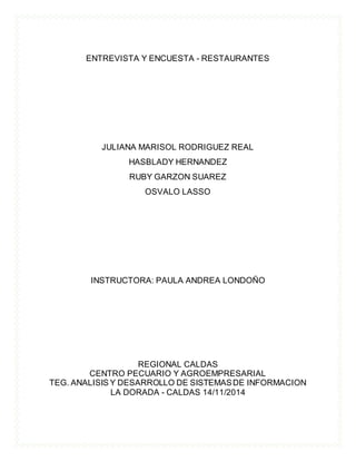 ENTREVISTA Y ENCUESTA - RESTAURANTES
JULIANA MARISOL RODRIGUEZ REAL
HASBLADY HERNANDEZ
RUBY GARZON SUAREZ
OSVALO LASSO
INSTRUCTORA: PAULA ANDREA LONDOÑO
REGIONAL CALDAS
CENTRO PECUARIO Y AGROEMPRESARIAL
TEG. ANALISIS Y DESARROLLO DE SISTEMASDE INFORMACION
LA DORADA - CALDAS 14/11/2014
 