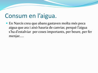 Consum en l’aigua.
 En Narcís creu que abans gastaven molta més poca
aigua que ara i això hauria de canviar, perquè l’aig...