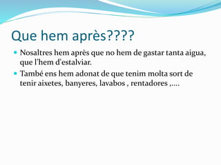 Que hem après????
 Nosaltres hem après que no hem de gastar tanta aigua,
que l’hem d'estalviar.
 També ens hem adonat de que tenim molta sort de
tenir aixetes, banyeres, lavabos , rentadores ,....
 
