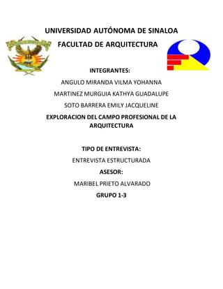 UNIVERSIDAD AUTÓNOMA DE SINALOA
FACULTAD DE ARQUITECTURA
INTEGRANTES:
ANGULO MIRANDA VILMA YOHANNA
MARTINEZ MURGUIA KATHYA GUADALUPE
SOTO BARRERA EMILY JACQUELINE
EXPLORACION DEL CAMPO PROFESIONAL DE LA
ARQUITECTURA
TIPO DE ENTREVISTA:
ENTREVISTA ESTRUCTURADA
ASESOR:
MARIBEL PRIETO ALVARADO
GRUPO 1-3
 