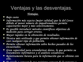 Ventajas y las desventajas. Ventajas  Bajo costo  Información más exacta (mejor calidad) que la del Censo debido al menor número de empadronadores permite capacitarlos mejor y más selectivamente.  Es posible introducir métodos científicos objetivos de medición para corregir errores.  Mayor rapidez en la obtención de resultados.   Técnica más utilizada y que permite obtener información de casi cualquier tipo de población.  Permite obtener información sobre hechos pasados de los encuestados.   Gran capacidad para estandarizar datos, lo que permite su tratamiento informático y el análisis estadístico.  Relativamente barata para la información que se obtiene con ello.   Te ayuda a conocer lo que quisieras conocer de la persona o personas encuestadas  