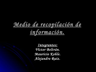 Medio de recopilación de información. Integrantes: Víctor Beltrán. Mauricio Kohle. Alejandro Ruiz. 