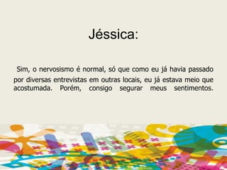Jéssica:Sim, o nervosismo é normal, só que como eu já havia passado por diversas entrevistas em outras locais, eu já estava meio que acostumada. Porém, consigo segurar meus sentimentos.