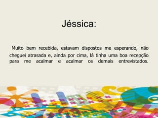 Jéssica: Muito bem recebida, estavam dispostos me esperando, não cheguei atrasada e, ainda por cima, lá tinha uma boa recepção para me acalmar e acalmar os demais entrevistados.