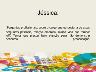 Jéssica:Perguntas profissionais, sobre o cargo que eu gostaria de atuar, perguntas pessoais, relação amorosa, minha vida nos tempos ‘off’. Temos que prestar bem atenção para não demonstrar nenhuma preocupação.