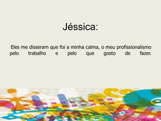 Jéssica:Eles me disseram que foi a minha calma, o meu profissionalismo pelo trabalho e pelo que gosto de fazer. 