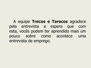       A equipe Trecos e Tarecos agradece pela entrevista e espera que com esta, vocês podem ter aprendido mais um pouco sobre como acontece uma entrevista de emprego.