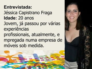 Entrevistada:Jéssica Capistrano FragaIdade:20 anosJovem, já passou por várias experiências profissionais, atualmente, empregada numa empresa de móveis sob medida.