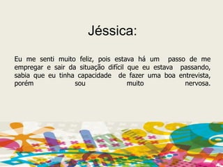 Jéssica: Eu me senti muito feliz, pois estava há um  passo de me empregar e sair da situação difícil que eu estava  passando, sabia que eu tinha capacidade  de fazer uma boa entrevista, porém sou muito nervosa.
