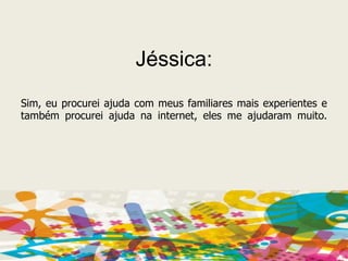 Jéssica:Sim, eu procurei ajuda com meus familiares mais experientes e também procurei ajuda na internet, eles me ajudaram muito.