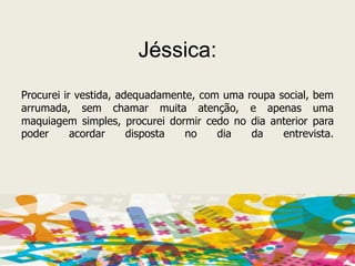 Jéssica:Procurei ir vestida, adequadamente, com uma roupa social, bem arrumada, sem chamar muita atenção, e apenas uma maquiagem simples, procurei dormir cedo no dia anterior para poder acordar disposta no dia da entrevista.