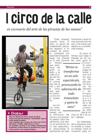 Especial                                                                                     3




l circo de la calle
en escenario del arte de las piruetas de las manos”

                                                        “Todo empezó      transeúnte y quien lo
                                                  cuando tenía 19         mire durante solo las
                                                  años, un grupo de       dos o tres horas que
                                                  malabaristas perua-     dedica a su entrete-
                                                  nos llegaron a mi       nido trabajo.
                                                  ciudad. Mi prime-
                                                  ra curiosidad fue                “Es poco el
                                                  aprender el español,    tiempo que salgo a
                                                  luego me interesé       trabajar en las ca-
                                                  en su arte. Durante     lles, pero gano lo
                                                  el     tiempo                      suficien-
                                                  que prac-                            te para
                                                  tiqué me       “Breno se             comer,
                                                  gustó     su                         pagar el
                                                  estilo y la  transforma              hostal y
                                                  calle mi lu-                         darme
                                                  gar de tra-   en un solo             mis gus-
                                                  bajo, me
                                                  di cuenta
                                                               espectáculo,            tos. Mis
                                                                                       días pre-
                                                  que era lo
                                                  mío y era
                                                              provocando la            feridos
                                                                                       son los
                                                  lo     único
                                                  que que-
                                                              admiración de            sábados
                                                                                       y     do-
                                                  ría hacer”,       todo               mingos
                                                  comentó                              porque
                                                  el brasile-   transeúnte             g a n o
                                                  ño.                                  desde
                                                                 y quien lo            50 a 60
                                                      Los úni-                         soles, en
El pequeño circo de la calle de Breno Siqueira.   cos instru-      mire”               cambio
                                                  mentos de                            los otros
      Datos                                       trabajo son
                                                  el monociclo, seis
                                                                                     días lo mí-
                                                                          nimo es 30 a 45 so-
  Vive en Belem Do Para, tiene 25 años.           clavas y una peque-     les.”, agregó.
  Tiene una perrita llamada “montañita” que lo
  trajo desde Ecuador.
                                                  ña pelota. Estos tres
  Las ciudades que conoce de Perú son Piura,      elementos más Bre-            Los malestares
  Chiclayo, Trujillo, Cajamarca y Lima.           no se transforma en     de la populosa Lima
  En ecuador conoció a un amigo malabarista
  argentino, quien ahora lo encontró en Lima y
                                                  un solo espectácu-      no impide su creati-
  viven junto a una amiga Chilena.                lo, provocando la       vo trabajo, hasta el
                                                  admiración de todo      momento sabe so-
 